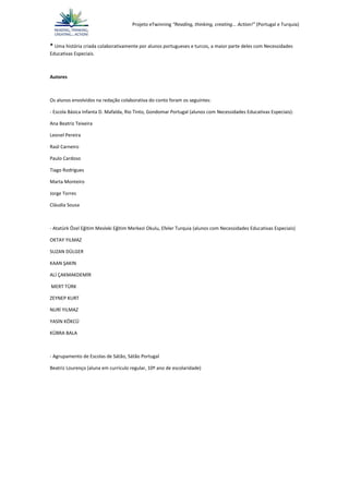 Projeto eTwinning “Reading, thinking, creating... Action!” (Portugal e Turquia)
* Uma história criada colaborativamente por alunos portugueses e turcos, a maior parte deles com Necessidades
Educativas Especiais.
Autores
Os alunos envolvidos na redação colaborativa do conto foram os seguintes:
- Escola Básica Infanta D. Mafalda, Rio Tinto, Gondomar Portugal (alunos com Necessidades Educativas Especiais):
Ana Beatriz Teixeira
Leonel Pereira
Raúl Carneiro
Paulo Cardoso
Tiago Rodrigues
Marta Monteiro
Jorge Torres
Cláudia Sousa
- Atatürk Özel Eğitim Mesleki Eğitim Merkezi Okulu, Efeler Turquia (alunos com Necessidades Educativas Especiais)
OKTAY YILMAZ
SUZAN DÜLGER
KAAN ŞAKIN
ALİ ÇAKMAKDEMİR
MERT TÜRK
ZEYNEP KURT
NURİ YILMAZ
YASİN KÖKCÜ
KÜBRA BALA
- Agrupamento de Escolas de Sátão, Sátão Portugal
Beatriz Lourenço (aluna em currículo regular, 10º ano de escolaridade)
 