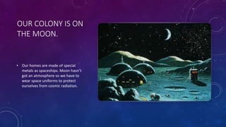 OUR COLONY IS ON
THE MOON.
• Our homes are made of special
metals as spaceships. Moon hasn’t
got an atmosphere so we have to
wear space uniforms to protect
ourselves from cosmic radiation.
 