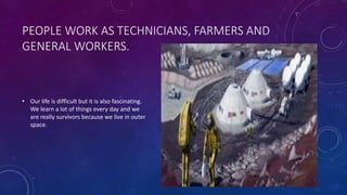 PEOPLE WORK AS TECHNICIANS, FARMERS AND
GENERAL WORKERS.
• Our life is difficult but it is also fascinating.
We learn a lot of things every day and we
are really survivors because we live in outer
space.
 
