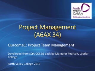 Ourcome1: Project Team Management
Developed from SQA COLEG pack by Margaret Pearson, Lauder
College.
Forth Valley College 2015
 
