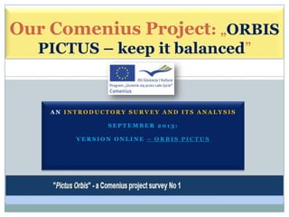 Our Comenius Project: „ORBIS
PICTUS – keep it balanced”

AN INTRODUCTORY SURVEY AND ITS ANALYSIS
SEPTEMBER 2013:
VERSION ONLINE – ORBIS PICTUS

 