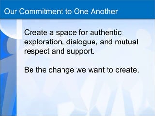 Our Commitment to One Another Create a space for authentic exploration, dialogue, and mutual respect and support. Be the change we want to create. 