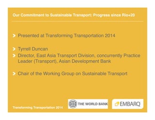 Our Commitment to Sustainable Transport: Progress since Rio+20!

!   Presented at Transforming Transportation 2014!
!   Tyrrell Duncan !
!   Director, East Asia Transport Division, concurrently Practice
Leader (Transport), Asian Development Bank 
!
!   Chair of the Working Group on Sustainable Transport!

Transforming Transportation 2014!

 