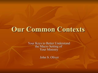 Our Common Contexts  Your Keys to Better Understand the Macro Setting of  Your Ministry John S. Oliver 