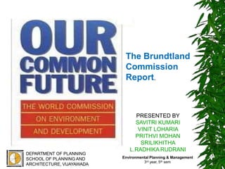 PRESENTED BY
SAVITRI KUMARI
VINIT LOHARIA
PRITHVI MOHAN
SRILIKHITHA
L.RADHIKA RUDRANI
DEPARTMENT OF PLANNING
SCHOOL OF PLANNING AND
ARCHITECTURE, VIJAYAWADA
The Brundtland
Commission
Report.
1
Environmental Planning & Management
3rd year, 5th sem
 