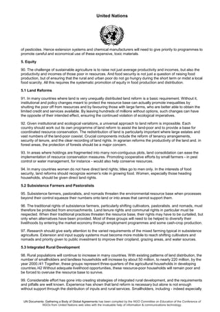 United Nations
UN Documents: Gathering a Body of Global Agreements has been compiled by the NGO Committee on Education of the Conference of
NGOs from United Nations web sites with the invaluable help of information & communications technology.
of pesticides. Hence extension systems and chemical manufacturers will need to give priority to programmes to
promote careful and economical use of these expensive, toxic materials.
5. Equity
90. The challenge of sustainable agriculture is to raise not just average productivity and incomes, but also the
productivity and incomes of those poor in resources. And food security is not just a question of raising food
production, but of ensuring that the rural and urban poor do not go hungry during the short term or midst a local
food scarcity. All this requires the systematic promotion of equity in food production and distribution.
5.1 Land Reforms
91. In many countries where land is very unequally distributed land reform is a basic requirement. Without it,
institutional and policy changes meant to protect the resource base can actually promote inequalities by
shutting the poor off from resources and by favouring those with large farms, who are better able to obtain the
limited credit and services available. By leaving hundreds of millions without options, such changes can have
the opposite of their intended effect, ensuring the continued violation of ecological imperatives.
92. Given institutional and ecological variations, a universal approach to land reform is impossible. Each
country should work out its own programme of land reform to assist the land-poor and to provide a base for
coordinated resource conservation. The redistribution of land is particularly important where large estates and
vast numbers of the land-poor coexist. Crucial components include the reform of tenancy arrangements,
security of tenure, and the clear recording of land rights. In agrarian reforms the productivity of the land and. in
forest areas, the protection of forests should be a major concern.
93. In areas where holdings are fragmented into many non-contiguous plots, land consolidation can ease the
implementation of resource conservation measures. Promoting cooperative efforts by small farmers - in pest
control or water management, for instance - would also help conserve resources.
94. In many countries women do not have direct land rights; titles go to men only. In the interests of food
security, land reforms should recognize women's role in growing food. Women, especially those heading
households, should be given direct land rights.
5.2 Subsistence Farmers and Pastoralists
95. Subsistence farmers, pastoralists, and nomads threaten the environmental resource base when processes
beyond their control squeeze their numbers onto land or into areas that cannot support them.
96. The traditional rights of subsistence farmers, particularly shifting cultivators, pastoralists. and nomads, must
therefore be protected from encroachments. Land tenure rights and communal rights in particular must be
respected. When their traditional practices threaten the resource base, their rights may have to be curtailed, but
only when alternatives have been provided. Most of these groups will need to be helped to diversify their
livelihoods by entering the market economy through employment programmes and some cash-crop production.
97. Research should give early attention to the varied requirements of the mixed farming typical in subsistence
agriculture. Extension and input supply systems must become more mobile to reach shifting cultivators and
nomads and priority given to public investment to improve their cropland, grazing areas, and water sources.
5.3 Integrated Rural Development
98. Rural populations will continue to increase in many countries. With existing patterns of land distribution, the
number of smallholders and landless households will increase by about 50 million, to nearly 220 million, by the
year 2000./41 Together, these groups represent three-quarters of the agricultural households in developing
countries./42 Without adequate livelihood opportunities, these resource-poor households will remain poor and
be forced to overuse the resource base to survive.
99. Considerable effort has gone into creating strategies of integrated rural development, and the requirements
and pitfalls are well known. Experience has shown that land reform is necessary but alone is not enough
without support through the distribution of inputs and rural services. Smallholders, including - indeed especially
 