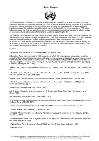 United Nations
UN Documents: Gathering a Body of Global Agreements has been compiled by the NGO Committee on Education of the Conference of
NGOs from United Nations web sites with the invaluable help of information & communications technology.
106. The application of the concept of sustainable development to the effort to ensure food security requires
systematic attention to the renewal of natural resources. It requires a holistic approach focused on ecosystems
at national, regional. and global levels, with coordinated land use and careful planning of water usage and
forest exploitation. The goal of ecological security should be embedded firmly in the mandates of FAO. other
UN organizations that deal with agriculture, and all other appropriate international agencies. It will also require
an enhancement and reorientation of international assistance. (See Chapter 3.)
107. The agricultural systems that have been built up over the past few decades have contributed greatly to the
alleviation of hunger and the raising of living standards. They have served their purposes up to a point. But they
were built for the purposes of a smaller, more fragmented world. New realities reveal their inherent
contradictions. These realities require agricultural systems that focus as much attention on people as they do
on technology, as much on resources as on production, as much on the long term as on the short term. Only
such systems can meet the challenge of the future.
Footnotes
1/ Based on data from FAO, Production Yearbook 1985 (Rome: 1986).
2/ Based on World Bank estimates for 1980, according to which 340 million people in developing countries
(excluding China) did not have enough income to attain a minimum calorie standard that would prevent serious
health risks and stunted growth in children, and 730 million were below a higher standard that would allow an
active working life. See World Bank, Poverty and Hunger: Issues and Options for Food Security in Developing
Countries (Washington. DC: 1986).
3/ FAO, Yearbook of Food and Agriculture Statistics, 1951 (Home: 1952); FAO, Production Yearbook 1985. op.
cit.
4/ FAO, Yearbook of Food and Agricultural Statistics, Trade Volume, Part 2 1951 and Trade Yearbook 1982
and 1984 (Rome: 1952. 1983, and 1985).
5/ FAO, Trade Yearbook 1968 and Commodities Review and Outlook 1984-85 (Rome: 1969 and 1986).
6/ FAO, Yearbook of Food and Agricultural Statistics, Trade Volume, Part 2 1954 (Rome: 1955); FAO,
Commodities Review, op. cit.
7/ FAO, Production Yearbook 1984 (Rome: 1985).
8/ L.R. Brown. 'Sustaining World Agriculture,' in L.R. Brown et al., State of the World 1987 (London: W.W.
Norton. 1987).
9/ A. Gear (ed.), The Organic Food Guide (Essex: 1983).
10/ USSR Committee for the International Hydrological Decade, World Water Balance and Water Resources of
the Earth (Paris: UNESCO, 1978).
11/ FAO, Yearbook of Food and Agricultural Statistics 1951 and Production Yearbook 1984. op. cit.
12/ 'Dairy, Prairie', The Economist, 15 November 1986.
13/ WCED Advisory Panel on Food Security, Agriculture, Forestry and Environment, Food Security (London:
Zed Books. 1987).
14/ The term pesticides is used in a generic sense in this report and covers insecticides, herbicides. fungicides,
and similar agricultural inputs.
15/ World Bank. World Development Report 1986 (New York: Oxford University Press. 1986).
16/ Brown, op. cit.
 