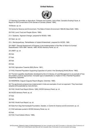 United Nations
UN Documents: Gathering a Body of Global Agreements has been compiled by the NGO Committee on Education of the Conference of
NGOs from United Nations web sites with the invaluable help of information & communications technology.
17/ Standing Committee on Agriculture. Fisheries and Forestry. Soil at Risk: Canada's Eroding Future, A
Report on Soil Conservation to the Senate of Canada (Ottawa: 1984).
18/ Brown, op. cit.
19/ Centre for Science and Environment, The State of India's Environment 1984-85 (New Delhi: 1985).
20/ FAO, Land, Food and People (Rome: 1984).
21/ I. Szabolcs. 'Agrarian Change', prepared for WCED, 1985.
22/ Gear. op. cit./
23/ J. Bandyopadhyay, 'Rehabilitation of Upland Watersheds', prepared for WCED, 1985.
24/ UNEP. 'General Assessment of Progress in the Implementation of the Plan of Action to Combat
Desertification 1978-1984'. Nairobi, 1984; WCED Advisory Panel, op. cit.
25/ UNEP, op. cit.
26/ Ibid.
27/ Ibid.
28/ Ibid.
29/ Ibid.
30/ FAO, Agriculture Towards 2000 (Rome: 1981)
31/ FAO, Potential Population Supporting Capacities of Lands in the Developing World (Rome: 1982).
32/ The land capability classification developed by the U.S. Bureau of Land Management is an example of how
the problem could be approached. A broader type of classification is implicit in FAO, Potential Population
Supporting Capacities.
33/ INDERENA, Caguan-Cagueta Report (Bogota, Colombia: 1985).
34/ The agroforestry programmes implemented in India are examples of such an approach. They have been
adopted enthusiastically by many farmers.
35/ FAO. World Food Report (Rome: 1985); WCED Advisory Panel, op. cit.
36/ WCED Advisory Panel, op. cit.
37/ Ibid.
38/ Ibid.
39/ FAO, World Food Report, op. cit.
40/ Data from Dag Hammarskjold Foundation, Sweden, in Centre for Science and Environment, op. cit.
41/ FAO estimates quoted in WCED Advisory Panel, op. cit.
42/ Ibid.
43/ FAO, Food Outlook (Rome: 1986).
 