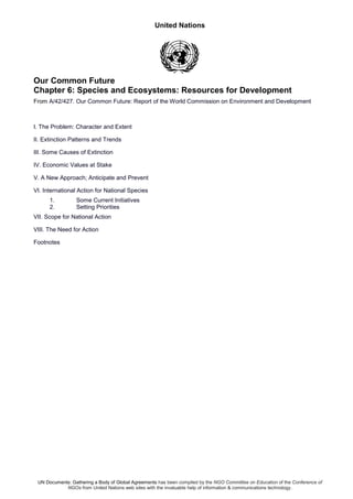 United Nations
UN Documents: Gathering a Body of Global Agreements has been compiled by the NGO Committee on Education of the Conference of
NGOs from United Nations web sites with the invaluable help of information & communications technology.
Our Common Future
Chapter 6: Species and Ecosystems: Resources for Development
From A/42/427. Our Common Future: Report of the World Commission on Environment and Development
I. The Problem: Character and Extent
II. Extinction Patterns and Trends
III. Some Causes of Extinction
IV. Economic Values at Stake
V. A New Approach; Anticipate and Prevent
VI. International Action for National Species
1. Some Current Initiatives
2. Setting Priorities
VII. Scope for National Action
VIII. The Need for Action
Footnotes
 