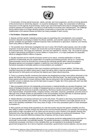 United Nations
UN Documents: Gathering a Body of Global Agreements has been compiled by the NGO Committee on Education of the Conference of
NGOs from United Nations web sites with the invaluable help of information & communications technology.
1. Conservation of living natural resources - plants, animals, and micro-organisms, and the non-living elements
of the environment on which they depend - is crucial for development. Today, the conservation of wild living
resources is on the agenda of governments; nearly 4 per cent of the Earth's land area is managed explicitly to
conserve species and ecosystems, and all but a small handful of countries have national parks. The challenge
facing nations today is no longer deciding whether conservation is a good idea, but rather how it can be
implemented in the national interest and within the means available in each country.
I. The Problem: Character and Extent
2. Species and their genetic materials promise to play an expanding role in development, and a powerful
economic rationale is emerging to bolster the ethical, aesthetic, and scientific cases for preserving them. The
genetic variability and germplasm material of species make contributions to agriculture, medicine, and industry
worth many billions of dollars per year.
3. Yet scientists have intensively investigated only one in every 100 of Earth's plant species, and a far smaller
proportion of animal species. If nations can ensure the survival of species, the world can look forward to new
and improved foods, new drugs and medicines, and new raw materials for industry. This - the scope for species
to make a fast-growing contribution to human welfare in myriad forms - is a major justification for expanded
efforts to safeguard Earth's millions of species.
4. Equally important are the vital life processes carried out by nature, including stabilization of climate,
protection of watersheds and soil, preservation of nurseries and breeding grounds, and so on. Conserving
these processes cannot be divorced from conserving the individual species within natural ecosystems.
Managing species and ecosystems together is clearly the most rational way to approach the problem.
Numerous examples of workable solutions to local problems are available./1
5. Species and natural ecosystems make many important contributions to human welfare. Yet these very
important resources are seldom being used in ways that will be able to meet the growing pressures of future
high demands for both goods and services that depend upon these natural resources.
6. There is a growing scientific consensus that species are disappearing at rates never before witnessed on the
planet. But there is also controversy over those rates and the risks they entail. The world is losing precisely
those species about which it knows nothing or little; they are being lost in the remotest habitats. The growing
scientific concern is relatively new and the data base to support it fragile. But it firms yearly with each new field
report and satellite study.
7. Many ecosystems that are rich biologically and promising in material benefits are severely threatened. Vast
stocks of biological diversity are in danger of disappearing just as science is learning how to exploit genetic
variability through the advances of genetic engineering. Numerous studies document this crisis with examples
from tropical forests, temperate forests, mangrove forests, coral reefs, savannas, grasslands, and arid zones./2
Although most of these studies are generalized in their documentation and few offer lists of individual species
at risk or recently extinct, some present species-by-species details. (See Box 6-1.)
8. Habitat alteration and species extinction are not the only threat. The planet is also being impoverished by the
loss of races and varieties within species. The variety of genetic riches inherent in one single species can be
seen in the variability manifested in the many races of dogs, or the many specialized types of maize developed
by breeders./3
9. Many species are losing whole populations at a rate that quickly reduces their genetic variability and thus
their ability to adapt to climatic change and other forms of environmental adversity. For example, the remaining
gene pools of major crop plants such as maize and rice amount to only a fraction of the genetic diversity they
harboured only a few decades ago, even though the species themselves are anything but threatened. Thus
there can be an important difference between loss of species and loss of gene reservoirs.
10. Some genetic variability inevitably will be lost, but all species should be safeguarded to the extent that it is
technically, economically, and politically feasible. The genetic landscape is constantly changing through
evolutionary processes, and there is more variability than can be expected to be protected by explicit
government programmes. So in terms of genetic conservation, governments must be selective, and ask which
 