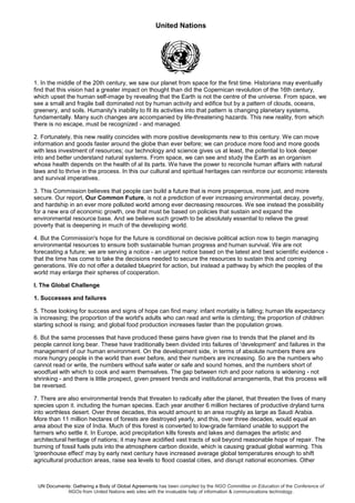 United Nations
UN Documents: Gathering a Body of Global Agreements has been compiled by the NGO Committee on Education of the Conference of
NGOs from United Nations web sites with the invaluable help of information & communications technology.
1. In the middle of the 20th century, we saw our planet from space for the first time. Historians may eventually
find that this vision had a greater impact on thought than did the Copernican revolution of the 16th century,
which upset the human self-image by revealing that the Earth is not the centre of the universe. From space, we
see a small and fragile ball dominated not by human activity and edifice but by a pattern of clouds, oceans,
greenery, and soils. Humanity's inability to fit its activities into that pattern is changing planetary systems,
fundamentally. Many such changes are accompanied by life-threatening hazards. This new reality, from which
there is no escape, must be recognized - and managed.
2. Fortunately, this new reality coincides with more positive developments new to this century. We can move
information and goods faster around the globe than ever before; we can produce more food and more goods
with less investment of resources; our technology and science gives us at least, the potential to look deeper
into and better understand natural systems. From space, we can see and study the Earth as an organism
whose health depends on the health of al its parts. We have the power to reconcile human affairs with natural
laws and to thrive in the process. In this our cultural and spiritual heritages can reinforce our economic interests
and survival imperatives.
3. This Commission believes that people can build a future that is more prosperous, more just, and more
secure. Our report, Our Common Future, is not a prediction of ever increasing environmental decay, poverty,
and hardship in an ever more polluted world among ever decreasing resources. We see instead the possibility
for a new era of economic growth, one that must be based on policies that sustain and expand the
environmental resource base. And we believe such growth to be absolutely essential to relieve the great
poverty that is deepening in much of the developing world.
4. But the Commission's hope for the future is conditional on decisive political action now to begin managing
environmental resources to ensure both sustainable human progress and human survival. We are not
forecasting a future; we are serving a notice - an urgent notice based on the latest and best scientific evidence -
that the time has come to take the decisions needed to secure the resources to sustain this and coming
generations. We do not offer a detailed blueprint for action, but instead a pathway by which the peoples of the
world may enlarge their spheres of cooperation.
I. The Global Challenge
1. Successes and failures
5. Those looking for success and signs of hope can find many: infant mortality is falling; human life expectancy
is increasing; the proportion of the world's adults who can read and write is climbing; the proportion of children
starting school is rising; and global food production increases faster than the population grows.
6. But the same processes that have produced these gains have given rise to trends that the planet and its
people cannot long bear. These have traditionally been divided into failures of 'development' and failures in the
management of our human environment. On the development side, in terms of absolute numbers there are
more hungry people in the world than ever before, and their numbers are increasing. So are the numbers who
cannot read or write, the numbers without safe water or safe and sound homes, and the numbers short of
woodfuel with which to cook and warm themselves. The gap between rich and poor nations is widening - not
shrinking - and there is little prospect, given present trends and institutional arrangements, that this process will
be reversed.
7. There are also environmental trends that threaten to radically alter the planet, that threaten the lives of many
species upon it. including the human species. Each year another 6 million hectares of productive dryland turns
into worthless desert. Over three decades, this would amount to an area roughly as large as Saudi Arabia.
More than 11 million hectares of forests are destroyed yearly, and this, over three decades, would equal an
area about the size of India. Much of this forest is converted to low-grade farmland unable to support the
farmers who settle it. In Europe, acid precipitation kills forests and lakes and damages the artistic and
architectural heritage of nations; it may have acidified vast tracts of soil beyond reasonable hope of repair. The
burning of fossil fuels puts into the atmosphere carbon dioxide, which is causing gradual global warming. This
'greenhouse effect' may by early next century have increased average global temperatures enough to shift
agricultural production areas, raise sea levels to flood coastal cities, and disrupt national economies. Other
 