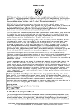 United Nations
UN Documents: Gathering a Body of Global Agreements has been compiled by the NGO Committee on Education of the Conference of
NGOs from United Nations web sites with the invaluable help of information & communications technology.
33. Wild species likewise contribute to medicine. Half of all prescriptions dispensed have their origins in wild
organisms./17 The commercial value of these medicines and drugs in the United States now amounts to some
$14 billion a year./18 Worldwide, and including non-prescription materials plus pharmaceuticals, the estimated
commercial value exceeds $40 billion a year./19 Industry also benefits from wildlife./20
34. Wildlife-derived materials contribute gums, oils, resins, dyes, tanning, vegetable fats and waxes,
insecticides, and many other compounds. Many wild plants bear oil-rich seeds that can help in the manufacture
of fibres, detergents, starch, and general edibles. For instance, the Fevillea genus of rain-forest vines in
western Amazonia bear seeds with such a high oil content that a hectare of such vines in an original forest
could produce more oil than a hectare of commercial oil palm plantation./21
35. A few plant species contain hydrocarbons rather than carbohydrates./22 Certain of these plants can flourish
in areas that have been rendered useless through such activities as strip-mining. Hence land that has been
degraded by extraction of hydrocarbons such as coal could be rehabilitated by growing hydrocarbons on the
surface. Moreover, unlike an oil well, a 'petroleum plantation' need never run dry.
36. The emerging field of genetic engineering, by which science devises new variations of life forms, does not
render wild genes useless. In fact, this new science must be based on existing genetic material and makes
such material even more valuable and useful. Extinction, according to Professor Tom Eisner of Cornell
University, 'no longer means the simple loss of one volume from the library of nature. It means the loss of a
loose-leaf book whose individual pages, were the species to survive, would remain available in perpetuity for
selective transfer and improvement of other species./23 And Professor Winston Brill of the University of
Wisconsin has noted: 'We are entering an age in which genetic wealth, especially in tropical areas such as rain
forests, until now a relatively inaccessible trust fund, is becoming a currency with high immediate value./24
37. Genetic engineering may mean that agriculture's Green Revolution will be superseded by a 'Gene
Revolution'. This technology raises hopes of eventually harvesting crops from deserts, from seawater, and from
other environments that did not previously support farming. Medical researchers foresee their own Gene
Revolution bringing more innovative advances during the last two decades of this century than occurred during
the previous 200 years.
38. Many of the nations with the least capacity for managing living resources are those richest in species; the
tropics, which contain at least two-thirds of all species and a still greater proportion of threatened species,
roughly coincide with the area generally referred to as the Third World. Many developing nations recognize the
need to safeguard threatened species but lack the scientific skills, institutional capacities, and funds necessary
for conservation. Industrial nations seeking to reap some of the economic benefits of genetic resources should
support the efforts of Third World nations to conserve species; they should also seek ways to help tropical
nations and particularly the rural people most directly involved with these species realize some of the economic
benefits of these resources.
It will not be possible to restore the population of 'oomurasaki' - our purple emperor butterfly - to the previous
level. The forest for oomurasaki requires weeding, planting of trees, and care and maintenance. The forest will
be handed down to the succeeding generations. Isn't it wonderful to think that you are linked to the succeeding
generations by handing down the forest where many oomurasaki fly and people enjoy themselves?
It would be nice if we could develop into the hearts of the children the love and affection for nature. We hope to
make the forest we are making our gift to the children who will live in the 21st century.
Mika Sakakibara
Student, Tokyo University of Agriculture and Technology
WCED Public Hearing
Tokyo. 27 Feb 1987
V. A New Approach; Anticipate and Prevent
39. The historical approach of establishing national parks that are somehow isolated from the greater society
has been overtaken by a new approach to conservation of species and ecosystems that can be characterized
as 'anticipate and prevent.' This involves adding a new dimension to the now-traditional and yet viable and
necessary step of protected areas. Development patterns must be altered to make them more compatible with
 