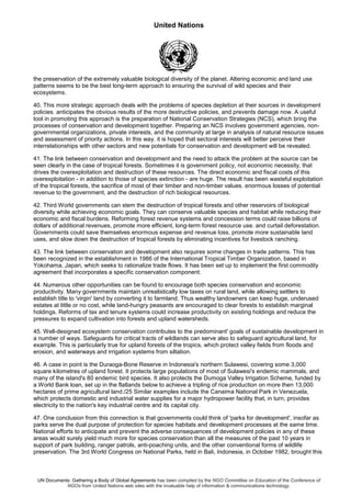 United Nations
UN Documents: Gathering a Body of Global Agreements has been compiled by the NGO Committee on Education of the Conference of
NGOs from United Nations web sites with the invaluable help of information & communications technology.
the preservation of the extremely valuable biological diversity of the planet. Altering economic and land use
patterns seems to be the best long-term approach to ensuring the survival of wild species and their
ecosystems.
40. This more strategic approach deals with the problems of species depletion at their sources in development
policies. anticipates the obvious results of the more destructive policies, and prevents damage now. A useful
tool in promoting this approach is the preparation of National Conservation Strategies (NCS), which bring the
processes of conservation and development together. Preparing an NCS involves government agencies, non-
governmental organizations, private interests, and the community at large in analysis of natural resource issues
and assessment of priority actions. In this way. it is hoped that sectoral interests will better perceive their
interrelationships with other sectors and new potentials for conservation and development will be revealed.
41. The link between conservation and development and the need to attack the problem at the source can be
seen clearly in the case of tropical forests. Sometimes it is government policy, not economic necessity, that
drives the overexploitation and destruction of these resources. The direct economic and fiscal costs of this
overexploitation - in addition to those of species extinction - are huge. The result has been wasteful exploitation
of the tropical forests, the sacrifice of most of their timber and non-timber values. enormous losses of potential
revenue to the government, and the destruction of rich biological resources.
42. Third World governments can stem the destruction of tropical forests and other reservoirs of biological
diversity while achieving economic goals. They can conserve valuable species and habitat while reducing their
economic and fiscal burdens. Reforming forest revenue systems and concession terms could raise billions of
dollars of additional revenues, promote more efficient, long-term forest resource use. and curtail deforestation.
Governments could save themselves enormous expense and revenue loss, promote more sustainable land
uses, and slow down the destruction of tropical forests by eliminating incentives for livestock ranching.
43. The link between conservation and development also requires some changes in trade patterns. This has
been recognized in the establishment in 1986 of the International Tropical Timber Organization, based in
Yokohama, Japan, which seeks to rationalize trade flows. It has been set up to implement the first commodity
agreement that incorporates a specific conservation component.
44. Numerous other opportunities can be found to encourage both species conservation and economic
productivity. Many governments maintain unrealistically low taxes on rural land, while allowing settlers to
establish title to 'virgin' land by converting it to farmland. Thus wealthy landowners can keep huge, underused
estates at little or no cost, while land-hungry peasants are encouraged to clear forests to establish marginal
holdings. Reforms of tax and tenure systems could increase productivity on existing holdings and reduce the
pressures to expand cultivation into forests and upland watersheds.
45. Well-designed ecosystem conservation contributes to the predominant' goals of sustainable development in
a number of ways. Safeguards for critical tracts of wildlands can serve also to safeguard agricultural land, for
example. This is particularly true for upland forests of the tropics, which protect valley fields from floods and
erosion, and waterways and irrigation systems from siltation.
46. A case in point is the Duraoga-Bone Reserve in Indonesia's northern Sulawesi, covering some 3,000
square kilometres of upland forest. It protects large populations of most of Sulawesi's endemic mammals, and
many of the island's 80 endemic bird species. It also protects the Dumoga Valley Irrigation Scheme, funded by
a World Bank loan, set up in the flatlands below to achieve a tripling of rice production on more then 13,000
hectares of prime agricultural land./25 Similar examples include the Canaima National Park in Venezuela,
which protects domestic and industrial water supplies for a major hydropower facility that, in turn, provides
electricity to the nation's key industrial centre and its capital city.
47. One conclusion from this connection is that governments could think of 'parks for development', insofar as
parks serve the dual purpose of protection for species habitats and development processes at the same time.
National efforts to anticipate and prevent the adverse consequences of development policies in any of these
areas would surely yield much more for species conservation than all the measures of the past 10 years in
support of park building, ranger patrols, anti-poaching units, and the other conventional forms of wildlife
preservation. The 3rd World Congress on National Parks, held in Bali, Indonesia, in October 1982, brought this
 