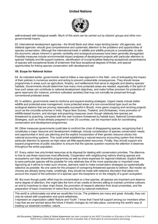 United Nations
UN Documents: Gathering a Body of Global Agreements has been compiled by the NGO Committee on Education of the Conference of
NGOs from United Nations web sites with the invaluable help of information & communications technology.
well endowed with biological wealth. Much of this work can be carried out by citizens' groups and other non-
governmental means.
63. International development agencies - the World Bank and other major lending banks. UN agencies, and
bilateral agencies -should give comprehensive and systematic attention to the problems and opportunities of
species conservation. Although the international trade in wildlife and wildlife products is considerable, to date
the economic values inherent in genetic variability and ecological processes have been generally disregarded.
Possible measures include environmental impact analyses of development projects with particular attention to
species' habitats and life-support systems, identification of crucial localities featuring exceptional concentrations
of species with exceptional levels of endemism that face exceptional degrees of threat, and special
opportunities for linking species conservation with development aid.
VII. Scope for National Action
64. As indicated earlier, governments need to follow a new approach in this field - one of anticipating the impact
of their policies in numerous sectors and acting to prevent undesirable consequences. They should review
programmes in areas such as agriculture, forestry, and settlements that serve to degrade and destroy species'
habitats. Governments should determine how many more protected areas are needed, especially in the spirit of
how such areas can contribute to national development objectives, and make further provision for protection of
gene reservoirs (for instance, primitive cultivated varieties) that may not normally be preserved through
conventional protected areas.
65. In addition, governments need to reinforce and expand existing strategies. Urgent needs include better
wildlife and protected-area management, more protected areas of a non-conventional type (such as the
ecological stations that are proving reasonably successful in Brazil), more game cropping and ranching projects
(such as the crocodile schemes in India, Papua New Guinea, Thailand, and Zimbabwe), more promotion of
wildlife-based tourism, and stronger anti-poaching measures (even though relatively few species are
threatened by poaching, compared with the vast numbers threatened by habitat loss). National Conservation
Strategies, such as those already prepared in over 25 countries, can be important tools for coordinating
conservation and development programmes.
66. Other measures governments could take to confront the crisis of disappearing species, recognizing that it
constitutes a major resource and development challenge, include consideration of species conservation needs
and opportunities in land use planning and the explicit incorporation of their genetic resource stocks into
national accounting systems. This could entail establishing a natural-resource accounting system that directs
particular attention to species as high-value yet little-appreciated resources. Finally, they should support and
expand programmes of public education to ensure that the species question receives the attention it deserves
throughout the entire population.
67. Every nation has only limited resources at its disposal for dealing with conservation priorities. The dilemma
is how to use these resources most effectively. Cooperation with neighbouring nations sharing species and
ecosystems can help streamline programmes as well as share expenses for regional initiatives. Explicit efforts
to save particular species will be possible for only relatively few of the more spectacular or important ones.
Agonizing as it will be to make such choices, planners need to make conservation strategies as systematically
selective as possible. No one cares for the prospect of consigning threatened species to oblivion. But insofar as
choices are already being made, unwittingly, they should be made with selective discretion that takes into
account the impact of the extinction of a species upon the biosphere or on the integrity of a given ecosystem.
68. But even though public effort may be concentrated on a few species, all species are important and deserve
some degree of attention; this might take the form of tax credits to farmers willing to maintain primitive cultivars.
an end to incentives to clear virgin forest, the promotion of research attention from local universities, and the
preparation of basic inventories of native flora and fauna by national institutions.
The world is unfortunately not what we would like it to be. The problems are many and great. Actually, they can
only be solved with cooperation and quick-wittedness.
I represent an organization called 'Nature and Youth'. I know that I have full support among our members when
I say that we are worried about the future if drastic changes do not take place, concerning the world's way of
treating our essential condition, nature.
 