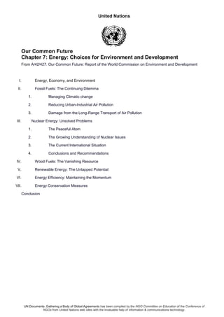 United Nations
UN Documents: Gathering a Body of Global Agreements has been compiled by the NGO Committee on Education of the Conference of
NGOs from United Nations web sites with the invaluable help of information & communications technology.
Our Common Future
Chapter 7: Energy: Choices for Environment and Development
From A/42/427. Our Common Future: Report of the World Commission on Environment and Development
I. Energy, Economy, and Environment
II. Fossil Fuels: The Continuing Dilemma
1. Managing Climatic change
2. Reducing Urban-Industrial Air Pollution
3. Damage from the Long-Range Transport of Air Pollution
III. Nuclear Energy: Unsolved Problems
1. The Peaceful Atom
2. The Growing Understanding of Nuclear Issues
3. The Current International Situation
4. Conclusions and Recommendations
IV. Wood Fuels: The Vanishing Resource
V. Renewable Energy: The Untapped Potential
VI. Energy Efficiency: Maintaining the Momentum
VII. Energy Conservation Measures
Conclusion
 