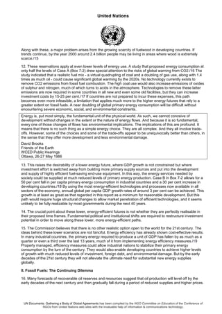 United Nations
UN Documents: Gathering a Body of Global Agreements has been compiled by the NGO Committee on Education of the Conference of
NGOs from United Nations web sites with the invaluable help of information & communications technology.
Along with these, a major problem arises from the growing scarcity of fuelwood in developing countries. If
trends continue, by the year 2000 around 2.4 billion people may be living in areas where wood is extremely
scarce./15
12. These reservations apply at even lower levels of energy use. A study that proposed energy consumption at
only half the levels of Case A (Box 7-2) drew special attention to the risks of global warning from CO2./16 The
study indicated that a realistic fuel mix - a virtual quadrupling of coal and a doubling of gas use, along with 1.4
times as much oil - could cause significant global warming by the 2020s. No technology currently exists to
remove CO2 emissions from fossil fuel combustion. The high coal use would also increase emissions of oxides
of sulphur and nitrogen, much of which turns to acids in the atmosphere. Technologies to remove these latter
emissions are now required in some countries in all new and even some old facilities, but they can increase
investment costs by 15-25 per cent./17 If countries are not prepared to incur these expenses, this path
becomes even more infeasible, a limitation that applies much more to the higher energy futures that rely to a
greater extent on fossil fuels. A near doubling of global primary energy consumption will be difficult without
encountering severe economic, social, and environmental constraints.
Energy is, put most simply, the fundamental unit of the physical world. As such, we cannot conceive of
development without changes in the extent or the nature of energy flows. And because it is so fundamental,
every one of those changes of flows has environmental implications. The implications of this are profound. It
means that there is no such thing as a simple energy choice. They are all complex. And they all involve trade-
offs. However, some of the choices and some of the trade-offs appear to be unequivocally better than others, in
the sense that they offer more development and less environmental damage.
David Brooks
Friends of the Earth
WCED Public Hearings
Ottawa, 26-27 May 1986
13. This raises the desirability of a lower energy future, where GDP growth is not constrained but where
investment effort is switched away from building more primary supply sources and put into the development
and supply of highly efficient fuel-saving end-use equipment. In this way, the energy services needed by
society could be supplied at much reduced levels of primary energy production. Case B in Box 7-2 allows for a
50 per cent fall in per capita primary energy consumption in industrial countries and a 30 per cent increase in
developing countries./18 By using the most energy-efficient technologies and processes now available in all
sectors of the economy, annual global per capita GDP growth rates of around 3 per cent can be achieved. This
growth is at least as great as that regarded in this report as a minimum for reasonable development. But this
path would require huge structural changes to allow market penetration of efficient technologies, and it seems
unlikely to be fully realizable by most governments during the next 40 years.
14. The crucial point about these lower, energy-efficient futures is not whether they are perfectly realisable in
their proposed time frames. Fundamental political and institutional shifts are required to restructure investment
potential in order to move along these lower, more energy-efficient paths.
15. The Commission believes that there is no other realistic option open to the world for the 21st century. The
ideas behind these lower scenarios are not fanciful. Energy efficiency has already shown cost-effective results.
In many industrial countries, the primary energy required to produce a unit of GDP has fallen by as much as a
quarter or even a third over the last 13 years, much of it from implementing energy efficiency measures./19
Properly managed, efficiency measures could allow industrial nations to stabilize their primary energy
consumption by the turn of the century. They would also enable developing countries to achieve higher levels
of growth with much reduced levels of investment, foreign debt, and environmental damage. But by the early
decades of the 21st century they will not alleviate the ultimate need for substantial new energy supplies
globally.
II. Fossil Fuels: The Continuing Dilemma
16. Many forecasts of recoverable oil reserves and resources suggest that oil production will level off by the
early decades of the next century and then gradually fall during a period of reduced supplies and higher prices.
 