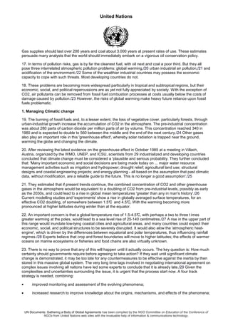 United Nations
UN Documents: Gathering a Body of Global Agreements has been compiled by the NGO Committee on Education of the Conference of
NGOs from United Nations web sites with the invaluable help of information & communications technology.
Gas supplies should last over 200 years and coal about 3.000 years at present rates of use. These estimates
persuade many analysts that the world should immediately embark on a vigorous oil conservation policy.
17. In terms of pollution risks, gas is by far the cleanest fuel, with oil next and coal a poor third. But they all
pose three interrelated atmospheric pollution problems: global warming,/20 urban industrial air pollution,/21 and
acidification of the environment./22 Some of the wealthier industrial countries may possess the economic
capacity to cope with such threats. Most developing countries do not.
18. These problems are becoming more widespread particularly in tropical and subtropical regions, but their
economic, social, and political repercussions are as yet not fully appreciated by society. With the exception of
CO2, air pollutants can be removed from fossil fuel combustion processes at costs usually below the costs of
damage caused by pollution./23 However, the risks of global warming make heavy future reliance upon fossil
fuels problematic.
1. Managing Climatic change
19. The burning of fossil fuels and, to a lesser extent, the loss of vegetative cover, particularly forests, through
urban-industrial growth increase the accumulation of CO2 in the atmosphere. The pre-industrial concentration
was about 280 parts of carbon dioxide per million parts of air by volume. This concentration reached 340 in
1980 and is expected to double to 560 between the middle and the end of the next century./24 Other gases
also play an important role in this 'greenhouse effect', whereby solar radiation is trapped near the ground,
warming the globe and changing the climate.
20. After reviewing the latest evidence on the greenhouse effect in October 1985 at a meeting in Villach,
Austria, organized by the WMO, UNEP, and ICSU, scientists from 29 industrialized and developing countries
concluded that climate change must be considered a 'plausible and serious probability. They further concluded
that: 'Many important economic and social decisions are being made today on ... major water resource
management activities such as irrigation and hydropower; drought relief; agricultural land use; structural
designs and coastal engineering projects; and energy planning - all based on the assumption that past climatic
data, without modification, are a reliable guide to the future. This is no longer a good assumption'./25
21. They estimated that if present trends continue, the combined concentration of CO2 and other greenhouse
gases in the atmosphere would be equivalent to a doubling of CO2 from pre-industrial levels, possibly as early
as the 2030s, and could lead to a rise in global mean temperatures 'greater than any in man's history'./26
Current modelling studies and 'experiments' show a rise in globally averaged surface temperatures, for an
effective CO2 doubling, of somewhere between 1.5°C and 4.5°C, With the warming becoming more
pronounced at higher latitudes during winter than at the equator.
22. An important concern is that a global temperature rise of 1.5-4.5°C, with perhaps a two to three t imes
greater warming at the poles, would lead to a sea level rise of 25-140 centimetres./27 A rise in the upper part of
this range would inundate low-lying coastal cities and agricultural areas, and many countries could expect their
economic, social, and political structures to be severely disrupted. It would also alow the 'atmospheric heat-
engine', which is driven by the differences between equatorial and polar temperatures, thus influencing rainfall
regimes./28 Experts believe that crop and forest boundaries will move to higher latitudes; the effects of warmer
oceans on marine ecosystems or fisheries and food chains are also virtually unknown.
23. There is no way to prove that any of this will happen until it actually occurs. The key question is: How much
certainty should governments require before agreeing to take action? If they wait until significant climate
change is demonstrated, it may be too late for any countermeasures to be effective against the inertia by then
stored in this massive global system. The very long time lags involved in negotiating international agreement on
complex issues involving all nations have led some experts to conclude that it is already late./29 Given the
complexities and uncertainties surrounding the issue, it is urgent that the process start now. A four track
strategy is needed, combining:
• improved monitoring and assessment of the evolving phenomena;
• increased research to improve knowledge about the origins, mechanisms, and effects of the phenomena;
 