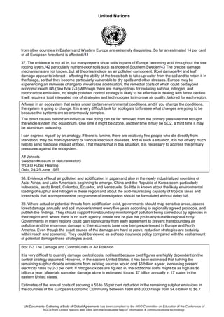 United Nations
UN Documents: Gathering a Body of Global Agreements has been compiled by the NGO Committee on Education of the Conference of
NGOs from United Nations web sites with the invaluable help of information & communications technology.
from other countries in Eastern and Western Europe are extremely disquieting. So far an estimated 14 per cent
of all European forestland is affected./41
37. The evidence is not all in, but many reports show soils in parts of Europe becoming acid throughout the tree
rooting layers,/42 particularly nutrient-poor soils such as those of Southern Sweden/43 The precise damage
mechanisms are not known, but all theories include an air pollution component. Root damage/44 and leaf
damage appear to interact - affecting the ability of the trees both to take up water from the soil and to retain it in
the foliage, so that they become particularly vulnerable to dry spells and other stresses. Europe may be
experiencing an immense change to irreversible acidification, the remedial costs of which could be beyond
economic reach./45 (See Box 7-3.) Although there are many options for reducing sulphur, nitrogen, and
hydrocarbon emissions, no single pollutant control strategy is likely to be effective in dealing with forest decline.
It will require a total integrated mix of strategies and technologies to improve air quality, tailored for each region.
A forest in an ecosystem that exists under certain environmental conditions, and if you change the conditions,
the system is going to change. It is a very difficult task for ecologists to foresee what changes are going to be
because the systems are so enormously complex.
The direct causes behind an individual tree dying can be far removed from the primary pressure that brought
the whole system into equilibrium. One time it might be ozone, another time it may be SO2, a third time it may
be aluminium poisoning.
I can express myself by an analogy: If there is famine, there are relatively few people who die directly from
starvation: they die from dysentery or various infectious diseases. And in such a situation, it is not of very much
help to send medicine instead of food. That means that in this situation, it is necessary to address the primary
pressures against the ecosystem.
Alf Johnels
Swedish Museum of Natural History
WCED Public Hearing
Oslo, 24-25 June 1985
38. Evidence of local air pollution and acidification in Japan and also in the newly industrialized countries of
Asia, Africa, and Latin America is beginning to emerge. China and the Republic of Korea seem particularly
vulnerable, as do Brazil, Colombia, Ecuador, and Venezuela. So little is known about the likely environmental
loading of sulphur and nitrogen in these region and about the acid-neutralizing capacity of tropical lakes and
forest soils that a comprehensive programme of investigation should be formulated without delay./46
39. Where actual or potential threats from acidification exist, governments should map sensitive areas, assess
forest damage annually and soil impoverishment every five years according to regionally agreed protocols, and
publish the findings. They should support transboundary monitoring of pollution being carried out by agencies in
their region and, where there is no such agency, create one or give the job to any suitable regional body.
Governments in many regions could gain significantly from early agreement to prevent transboundary air
pollution and the enormous damage to their economic base now being experienced in Europe and North
America. Even though the exact causes of the damage are hard to prove, reduction strategies are certainly
within reach and economic. They could be viewed as a cheap insurance policy compared with the vast amount
of potential damage these strategies avoid.
Box 7-3 The Damage and Control Costs of Air Pollution
It is very difficult to quantify damage control costs, not least because cost figures are highly dependent on the
control strategy assumed. However, in the eastern United States, it has been estimated that halving the
remaining sulphur dioxide emissions from existing sources would cost $5 billion a year, increasing present
electricity rates by 2-3 per cent. If nitrogen oxides are figured in, the additional costs might be as high as $6
billion a year. Materials corrosion damage alone is estimated to cost $7 billion annually in 17 states in the
eastern United states.
Estimates of the annual costs of securing a 55 to 65 per cent reduction in the remaining sulphur emissions in
the countries of the European Economic Community between 1980 and 2000 range from $4.6 billion to $6.7
 