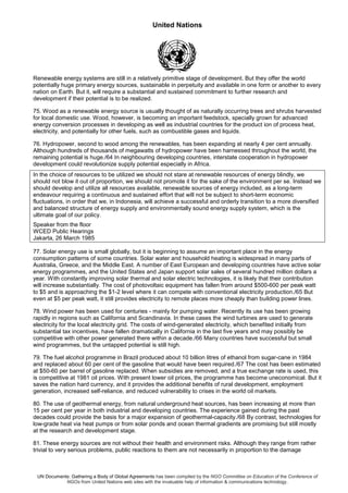 United Nations
UN Documents: Gathering a Body of Global Agreements has been compiled by the NGO Committee on Education of the Conference of
NGOs from United Nations web sites with the invaluable help of information & communications technology.
Renewable energy systems are still in a relatively primitive stage of development. But they offer the world
potentially huge primary energy sources, sustainable in perpetuity and available in one form or another to every
nation on Earth. But it, will require a substantial and sustained commitment to further research and
development if their potential is to be realized.
75. Wood as a renewable energy source is usually thought of as naturally occurring trees and shrubs harvested
for local domestic use. Wood, however, is becoming an important feedstock, specially grown for advanced
energy conversion processes in developing as well as industrial countries for the product ion of process heat,
electricity, and potentially for other fuels, such as combustible gases and liquids.
76. Hydropower, second to wood among the renewables, has been expanding at nearly 4 per cent annually.
Although hundreds of thousands of megawatts of hydropower have been harnessed throughout the world, the
remaining potential is huge./64 In neighbouring developing countries, interstate cooperation in hydropower
development could revolutionize supply potential especially in Africa.
In the choice of resources to be utilized we should not stare at renewable resources of energy blindly, we
should not blow it out of proportion, we should not promote it for the sake of the environment per se. Instead we
should develop and utilize all resources available, renewable sources of energy included, as a long-term
endeavour requiring a continuous and sustained effort that will not be subject to short-term economic
fluctuations, in order that we, in Indonesia, will achieve a successful and orderly transition to a more diversified
and balanced structure of energy supply and environmentally sound energy supply system, which is the
ultimate goal of our policy.
Speaker from the floor
WCED Public Hearings
Jakarta, 26 March 1985
77. Solar energy use is small globally, but it is beginning to assume an important place in the energy
consumption patterns of some countries. Solar water and household heating is widespread in many parts of
Australia, Greece, and the Middle East. A number of East European and developing countries have active solar
energy programmes, and the United States and Japan support solar sales of several hundred million dollars a
year. With constantly improving solar thermal and solar electric technologies, it is likely that their contribution
will increase substantially. The cost of photovoltaic equipment has fallen from around $500-600 per peak watt
to $5 and is approaching the $1-2 level where it can compete with conventional electricity production./65 But
even at $5 per peak watt, it still provides electricity to remote places more cheaply than building power lines.
78. Wind power has been used for centuries - mainly for pumping water. Recently its use has been growing
rapidly in regions such as California and Scandinavia. In these cases the wind turbines are used to generate
electricity for the local electricity grid. The costs of wind-generated electricity, which benefited initially from
substantial tax incentives, have fallen dramatically in California in the last five years and may possibly be
competitive with other power generated there within a decade./66 Many countries have successful but small
wind programmes, but the untapped potential is still high.
79. The fuel alcohol programme in Brazil produced about 10 billion litres of ethanol from sugar-cane in 1984
and replaced about 60 per cent of the gasoline that would have been required./67 The cost has been estimated
at $50-60 per barrel of gasoline replaced. When subsidies are removed, and a true exchange rate is used, this
is competitive at 1981 oil prices. With present lower oil prices, the programme has become uneconomical. But it
saves the nation hard currency, and it provides the additional benefits of rural development, employment
generation, increased self-reliance, and reduced vulnerability to crises in the world oil markets.
80. The use of geothermal energy, from natural underground heat sources, has been increasing at more than
15 per cent per year in both industrial and developing countries. The experience gained during the past
decades could provide the basis for a major expansion of geothermal-capacity./68 By contrast, technologies for
low-grade heat via heat pumps or from solar ponds and ocean thermal gradients are promising but still mostly
at the research and development stage.
81. These energy sources are not without their health and environment risks. Although they range from rather
trivial to very serious problems, public reactions to them are not necessarily in proportion to the damage
 
