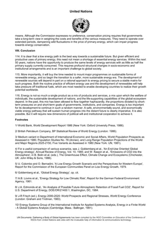 United Nations
UN Documents: Gathering a Body of Global Agreements has been compiled by the NGO Committee on Education of the Conference of
NGOs from United Nations web sites with the invaluable help of information & communications technology.
means. Although the Commission expresses no preference, conservation pricing requires that governments
take a long-term view in weighing the costs and benefits of the various measures. They need to operate over
extended periods, dampening wild fluctuations in the price of primary energy, which can impair progress
towards energy conservation.
VIII. Conclusion
114. It is clear that a low energy path is the best way towards a sustainable future. But given efficient and
productive uses of primary energy, this need not mean a shortage of essential energy services. Within the next
50 years, nations have the opportunity to produce the same levels of energy services with as little as half the
primary supply currently consumed. This requires profound structural changes in socio-economic and
institutional arrangements and is an important challenge to global society.
115. More importantly, it will buy the time needed to mount major programmes on sustainable forms of
renewable energy, and so begin the transition to a safer, more sustainable energy era. The development of
renewable sources will depend in part on a rational approach to energy pricing to secure a stable matrix for
such progress. Both the routine practice of efficient energy use and the development of renewables will help
take pressure off traditional fuels, which are most needed to enable developing countries to realize their growth
potential worldwide.
116. Energy is not so much a single product as a mix of products and services, a mix upon which the welfare of
individuals, the sustainable development of nations, and the life-supporting capabilities of the global ecosystem
depend. In the past, this mix has been allowed to flow together haphazardly, the proportions dictated by short-
term pressures on and short-term goals of governments, institutions, and companies. Energy is too important
for its development to continue in such a random manner. A safe, environmentally sound, and economically
viable energy pathway that will sustain human progress into the distant future is clearly imperative. It is also
possible. But it will require new dimensions of political will and institutional cooperation to achieve it.
Footnotes
1/ World Bank, World Development Report 1986 (New York: Oxford University Press, 1986).
2/ British Petroleum Company, BP Statistical Review of World Energy (London: 1986).
3/ Medium variant in Department of International Economic and Social Affairs, World Population Prospects as
Assessed in 1980, Population Studies No. 78 (Annex), and Long Range Population Projections of the World
and Major Regions 2025-2150, Five Variants as Assessed in 1980 (New York: UN, 1981).
4/ For a useful comparison of various scenarios, see J. Goldemberg et al., 'An End-Use Oriented Global
Energy strategy', Annual Review of Energy, Vol. 10, 1985; and W. Keepin et al., 'Emissions of CO2 into the
Atmosphere', in B. Bolin et al. (eds.), The Greenhouse Effect, Climate Change and Ecosystems (Chichester,
UK: John Wiley & Sons, 1986).
5/ U. Colombo and O. Bernadini, 'A Low Energy Growth Scenario and the Perspectives for Western Europe',
Report for the Commission of the European Communities Panel on Low Energy Growth, 1979.
6/ Goldemberg et al., 'Global Energy Strategy', op. cit.
7/ A.B. Lovins et al., 'Energy Strategy for Low Climatic Risk', Report for the German Federal Environment
Agency, 1981.
8/ J.A. Edmonds et al., 'An Analysis of Possible Future Atmospheric Retention of Fossil Fuel CO2', Report for
U.S. Department of Energy, DOE/OR/21400 1, Washington, DC, 1984.
9/ J-R Frisch (ed.), Energy 2000-2020: World Prospects and Regional Stresses, World Energy Conference
(London: Graham and Trotman, 1983).
10/ Energy Systems Group of the International Institute for Applied Systems Analysis, Energy in a Finite World
- A Global Systems Analysis (Cambridge, Mass.: Ballinger, 1981).
 