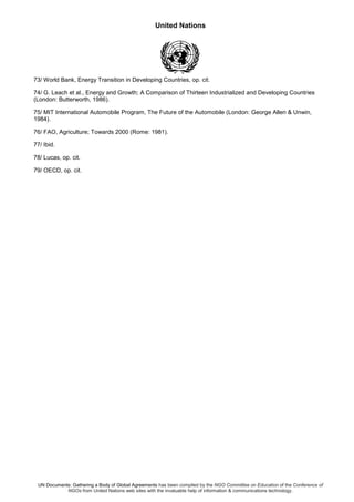 United Nations
UN Documents: Gathering a Body of Global Agreements has been compiled by the NGO Committee on Education of the Conference of
NGOs from United Nations web sites with the invaluable help of information & communications technology.
73/ World Bank, Energy Transition in Developing Countries, op. cit.
74/ G. Leach et al., Energy and Growth; A Comparison of Thirteen Industrialized and Developing Countries
(London: Butterworth, 1986).
75/ MIT International Automobile Program, The Future of the Automobile (London: George Allen & Unwin,
1984).
76/ FAO, Agriculture; Towards 2000 (Rome: 1981).
77/ Ibid.
78/ Lucas, op. cit.
79/ OECD, op. cit.
 