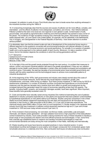 United Nations
UN Documents: Gathering a Body of Global Agreements has been compiled by the NGO Committee on Education of the Conference of
NGOs from United Nations web sites with the invaluable help of information & communications technology.
increased. Air pollution in parts of many Third World cities has risen to levels worse than anything witnessed in
the industrial countries during the 1960s./9
18. It is becoming increasingly clear that the sources and causes of pollution are far more diffuse, complex, and
interrelated - and the effects of pollution more widespread, cumulative, and chronic - than hitherto believed.
Pollution problems that were once local are now regional or even global in scale. Contamination of soils,
ground-water, and people by agrochemicals is widening and chemical pollution has spread to every corner of
the planet. The incidence of major accidents involving toxic chemicals has grown. Discoveries of hazardous
waste disposal sites - at Love Canal in the United States, for example, and at Lekkerkek in the Netherlands,
Vac in Hungary, and Georgswerder in the Federal Republic of Germany - have drawn attention to another
serious problem.
It is absolutely clear now that the present scale and rate of development of the productive forces require a
different approach to the questions connected with environmental protection and rational utilization of natural
resources. This is a task of immense economic and social significance. For actually it is a question of people's
health and a caring approach to the national wealth of each country. Moreover, it is also a question of the
future. And on the solution depends the conditions in which the coming generations will live.
A. P. Semyonov
Central Council of Trade Unions
WCED Public Hearing
Moscow, 8 Dec 1986
19. In the light of this and the growth trends projected through the next century, it is evident that measures to
reduce, control, and prevent industrial pollution will need to be greatly strengthened. If they are not, pollution
damage to human health could become intolerable in certain cities and threats to property and ecosystems will
continue to grow. Fortunately, the past two decades of environmental action have provided governments and
industry with the policy experience and the technological means to achieve more sustainable patterns of
industrial development.
20. At the beginning of the 1970s, both governments and industry were deeply worried about the costs of
proposed environmental measures. Some felt that they would depress investment, growth, jobs,
competitiveness, and trade, while driving up inflation. Such fears proved misplaced. A 1984 survey by OECD of
assessments undertaken in a number of industrial countries concluded that expenditures on environmental
measures over the past two decades had a positive short term effect on growth and employment as the
increased demand they generated raised the output of economies operating at less than full capacity. The
benefits, including health, property, and ecosystem damages avoided, have been significant. More important,
these benefits have generally exceeded costs./10
21. Costs and benefits have naturally varied among industries.One method of estimating the cost of pollution
abatement in industry compares expenditures on new plants and equipment that have pollution control facilities
to hypothetical expenditures on new plants without such features. Studies using this comparison in the United
States found that pollution abatement expenditures foe new plant and equipment for all manufacturing
industries in that country in 1984 amounted to $4.53 billion, or 3.3 per cent of total new expenditures. The
chemical industry spent $580 million (3.8 per cent) on such equipment./11 Similar studies in the Japanese steel
industry found that new investment in pollution control equipment reached as high as 21.3 per cent of total
investment in 1976 and even today remains around 5 per cent./12
22. Firms involved in food processing, iron and steel, non-ferrous metals, automobiles, pulp and paper,
chemicals, and electric power generation - all major polluters have borne a high proportion of the total pollution
control investment by industry. Such costs provided a strong incentive for many of these industries to develop a
broad range of new processes and cleaner and more efficient products and technologies. In fact, some firms
that a decade ago established teams to research and develop innovative technologies to meet new
environmental standards are today among the most competitive in their fields, nationally and internationally.
23. Waste recycling and reuse have become accepted practices in many industrial sectors. In some
industrialized countries technologies to scrub sulphur and nitrogen compounds from smokestack gases made
remarkable advances in a relatively short time. New combustion techniques simultaneously raise combustion
 