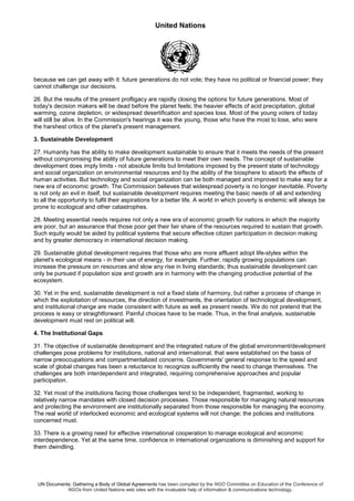 United Nations
UN Documents: Gathering a Body of Global Agreements has been compiled by the NGO Committee on Education of the Conference of
NGOs from United Nations web sites with the invaluable help of information & communications technology.
because we can get away with it: future generations do not vote; they have no political or financial power; they
cannot challenge our decisions.
26. But the results of the present profligacy are rapidly closing the options for future generations. Most of
today's decision makers will be dead before the planet feels; the heavier effects of acid precipitation, global
warming, ozone depletion, or widespread desertification and species loss. Most of the young voters of today
will still be alive. In the Commission's hearings it was the young, those who have the most to lose, who were
the harshest critics of the planet's present management.
3. Sustainable Development
27. Humanity has the ability to make development sustainable to ensure that it meets the needs of the present
without compromising the ability of future generations to meet their own needs. The concept of sustainable
development does imply limits - not absolute limits but limitations imposed by the present state of technology
and social organization on environmental resources and by the ability of the biosphere to absorb the effects of
human activities. But technology and social organization can be both managed and improved to make way for a
new era of economic growth. The Commission believes that widespread poverty is no longer inevitable. Poverty
is not only an evil in itself, but sustainable development requires meeting the basic needs of all and extending
to all the opportunity to fulfil their aspirations for a better life. A world in which poverty is endemic will always be
prone to ecological and other catastrophes.
28. Meeting essential needs requires not only a new era of economic growth for nations in which the majority
are poor, but an assurance that those poor get their fair share of the resources required to sustain that growth.
Such equity would be aided by political systems that secure effective citizen participation in decision making
and by greater democracy in international decision making.
29. Sustainable global development requires that those who are more affluent adopt life-styles within the
planet's ecological means - in their use of energy, for example. Further, rapidly growing populations can
increase the pressure on resources and slow any rise in living standards; thus sustainable development can
only be pursued if population size and growth are in harmony with the changing productive potential of the
ecosystem.
30. Yet in the end, sustainable development is not a fixed state of harmony, but rather a process of change in
which the exploitation of resources, the direction of investments, the orientation of technological development,
and institutional change are made consistent with future as well as present needs. We do not pretend that the
process is easy or straightforward. Painful choices have to be made. Thus, in the final analysis, sustainable
development must rest on political will.
4. The Institutional Gaps
31. The objective of sustainable development and the integrated nature of the global environment/development
challenges pose problems for institutions, national and international, that were established on the basis of
narrow preoccupations and compartmentalized concerns. Governments' general response to the speed and
scale of global changes has been a reluctance to recognize sufficiently the need to change themselves. The
challenges are both interdependent and integrated, requiring comprehensive approaches and popular
participation.
32. Yet most of the institutions facing those challenges tend to be independent, fragmented, working to
relatively narrow mandates with closed decision processes. Those responsible for managing natural resources
and protecting the environment are institutionally separated from those responsible for managing the economy.
The real world of interlocked economic and ecological systems will not change; the policies and institutions
concerned must.
33. There is a growing need for effective international cooperation to manage ecological and economic
interdependence. Yet at the same time, confidence in international organizations is diminishing and support for
them dwindling.
 