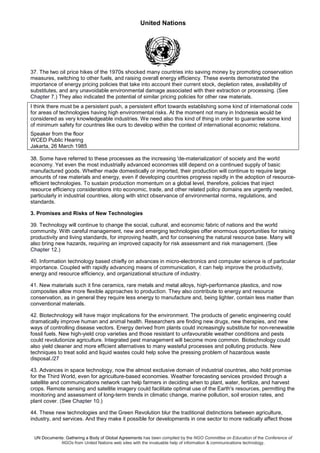 United Nations
UN Documents: Gathering a Body of Global Agreements has been compiled by the NGO Committee on Education of the Conference of
NGOs from United Nations web sites with the invaluable help of information & communications technology.
37. The two oil price hikes of the 1970s shocked many countries into saving money by promoting conservation
measures, switching to other fuels, and raising overall energy efficiency. These events demonstrated the
importance of energy pricing policies that take into account their current stock, depletion rates, availability of
substitutes, and any unavoidable environmental damage associated with their extraction or processing. (See
Chapter 7.) They also indicated the potential of similar pricing policies for other raw materials.
I think there must be a persistent push, a persistent effort towards establishing some kind of international code
for areas of technologies having high environmental risks. At the moment not many in Indonesia would be
considered as very knowledgeable industries. We need also this kind of thing in order to guarantee some kind
of minimum safety for countries like ours to develop within the context of international economic relations.
Speaker from the floor
WCED Public Hearing
Jakarta, 26 March 1985
38. Some have referred to these processes as the increasing 'de-materialization' of society and the world
economy. Yet even the most industrially advanced economies still depend on a continued supply of basic
manufactured goods. Whether made domestically or imported, their production will continue to require large
amounts of raw materials and energy, even if developing countries progress rapidly in the adoption of resource-
efficient technologies. To sustain production momentum on a global level, therefore, policies that inject
resource efficiency considerations into economic, trade, and other related policy domains are urgently needed,
particularly in industrial countries, along with strict observance of environmental norms, regulations, and
standards.
3. Promises and Risks of New Technologies
39. Technology will continue to change the social, cultural, and economic fabric of nations and the world
community. With careful management, new and emerging technologies offer enormous opportunities for raising
productivity and living standards, for improving health, and for conserving the natural resource base. Many will
also bring new hazards, requiring an improved capacity for risk assessment and risk management. (See
Chapter 12.)
40. Information technology based chiefly on advances in micro-electronics and computer science is of particular
importance. Coupled with rapidly advancing means of communication, it can help improve the productivity,
energy and resource efficiency, and organizational structure of industry.
41. New materials such it fine ceramics, rare metals and metal alloys, high-performance plastics, and now
composites allow more flexible approaches to production. They also contribute to energy and resource
conservation, as in general they require less energy to manufacture and, being lighter, contain less matter than
conventional materials.
42. Biotechnology will have major implications for the environment. The products of genetic engineering could
dramatically improve human and animal health. Researchers are finding new drugs, new therapies, and new
ways of controlling disease vectors. Energy derived from plants could increasingly substitute for non-renewable
fossil fuels. New high-yield crop varieties and those resistant to unfavourable weather conditions and pests
could revolutionize agriculture. Integrated pest management will become more common. Biotechnology could
also yield cleaner and more efficient alternatives to many wasteful processes and polluting products. New
techniques to treat solid and liquid wastes could help solve the pressing problem of hazardous waste
disposal./27
43. Advances in space technology, now the almost exclusive domain of industrial countries, also hold promise
for the Third World, even for agriculture-based economies. Weather forecasting services provided through a
satellite and communications network can help farmers in deciding when to plant, water, fertilize, and harvest
crops. Remote sensing and satellite imagery could facilitate optimal use of the Earth's resources, permitting the
monitoring and assessment of long-term trends in climatic change, marine pollution, soil erosion rates, and
plant cover. (See Chapter 10.)
44. These new technologies and the Green Revolution blur the traditional distinctions between agriculture,
industry, and services. And they make it possible for developments in one sector to more radically affect those
 