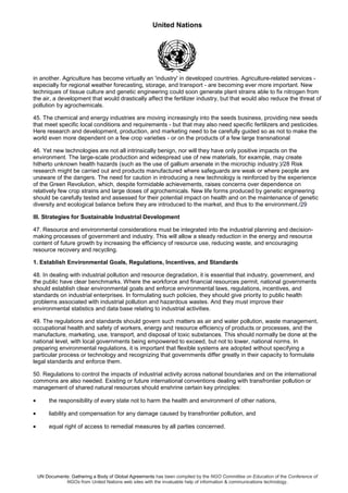 United Nations
UN Documents: Gathering a Body of Global Agreements has been compiled by the NGO Committee on Education of the Conference of
NGOs from United Nations web sites with the invaluable help of information & communications technology.
in another. Agriculture has become virtually an 'industry' in developed countries. Agriculture-related services -
especially for regional weather forecasting, storage, and transport - are becoming ever more important. New
techniques of tissue culture and genetic engineering could soon generate plant strains able to fix nitrogen from
the air, a development that would drastically affect the fertilizer industry, but that would also reduce the threat of
pollution by agrochemicals.
45. The chemical and energy industries are moving increasingly into the seeds business, providing new seeds
that meet specific local conditions and requirements - but that may also need specific fertilizers and pesticides.
Here research and development, production, and marketing need to be carefully guided so as not to make the
world even more dependent on a few crop varieties - or on the products of a few large transnational
46. Yet new technologies are not all intrinsically benign, nor will they have only positive impacts on the
environment. The large-scale production and widespread use of new materials, for example, may create
hitherto unknown health hazards (such as the use of gallium arsenate in the microchip industry.)/28 Risk
research might be carried out and products manufactured where safeguards are weak or where people are
unaware of the dangers. The need for caution in introducing a new technology is reinforced by the experience
of the Green Revolution, which, despite formidable achievements, raises concerns over dependence on
relatively few crop strains and large doses of agrochemicals. New life forms produced by genetic engineering
should be carefully tested and assessed for their potential impact on health and on the maintenance of genetic
diversity and ecological balance before they are introduced to the market, and thus to the environment./29
III. Strategies for Sustainable Industrial Development
47. Resource and environmental considerations must be integrated into the industrial planning and decision-
making processes of government and industry. This will allow a steady reduction in the energy and resource
content of future growth by increasing the efficiency of resource use, reducing waste, and encouraging
resource recovery and recycling.
1. Establish Environmental Goals, Regulations, Incentives, and Standards
48. In dealing with industrial pollution and resource degradation, it is essential that industry, government, and
the public have clear benchmarks. Where the workforce and financial resources permit, national governments
should establish clear environmental goals and enforce environmental laws, regulations, incentives, and
standards on industrial enterprises. In formulating such policies, they should give priority to public health
problems associated with industrial pollution and hazardous wastes. And they must improve their
environmental statistics and data base relating to industrial activities.
49. The regulations and standards should govern such matters as air and water pollution, waste management,
occupational health and safety of workers, energy and resource efficiency of products or processes, and the
manufacture, marketing, use, transport, and disposal of toxic substances. This should normally be done at the
national level, with local governments being empowered to exceed, but not to lower, national norms. In
preparing environmental regulations, it is important that flexible systems are adopted without specifying a
particular process or technology and recognizing that governments differ greatly in their capacity to formulate
legal standards and enforce them.
50. Regulations to control the impacts of industrial activity across national boundaries and on the international
commons are also needed. Existing or future international conventions dealing with transfrontier pollution or
management of shared natural resources should enshrine certain key principles:
• the responsibility of every state not to harm the health and environment of other nations,
• liability and compensation for any damage caused by transfrontier pollution, and
• equal right of access to remedial measures by all parties concerned.
 