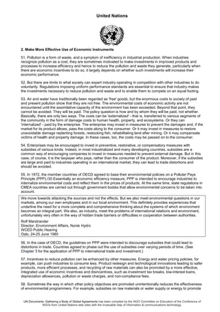 United Nations
UN Documents: Gathering a Body of Global Agreements has been compiled by the NGO Committee on Education of the Conference of
NGOs from United Nations web sites with the invaluable help of information & communications technology.
2. Make More Effective Use of Economic Instruments
51. Pollution is a form of waste, and a symptom of inefficiency in industrial production. When industries
recognize pollution as a cost, they are sometimes motivated to make investments in improved products and
processes to increase efficiency and hence to reduce the pollution and waste they generate, particularly when
there are economic incentives to do so, it largely depends on whether such investments will increase their
economic performance.
52. But there are limits to what society can expert industry operating in competition with other industries to do
voluntarily. Regulations imposing uniform performance standards are essential to ensure that industry makes
the investments necessary to reduce pollution and waste and to enable them to compete on an equal footing.
53. Air and water have traditionally been regarded as 'free' goods, but the enormous costs to society of past
and present pollution show that they are not free. The environmental costs of economic activity are not
encountered until the assimilative capacity of the environment has been exceeded. Beyond that point, they
cannot be avoided. They will be paid. The policy question is how and by whom they will be paid, not whether.
Basically, there are only two ways. The costs can be 'externalized' - that is, transferred to various segments of
the community in the form of damage costs to human health, property, and ecosystems. Or they can
'internalized' - paid by the enterprise. The enterprise may invest in measures to prevent the damages and, if the
market for its product allows, pass the costs along to the consumer. Or it may invest in measures to restore
unavoidable damage replanting forests, restocking fish, rehabilitating land after mining. Or it may compensate
victims of health and property damage. In these cases, too, the costs may be passed on to the consumer.
54. Enterprises may be encouraged to invest in preventive, restorative, or compensatory measures with
subsidies of various kinds. Indeed, in most industrialized and many developing countries, subsidies are a
common way of encouraging companies to invest in measures needed to prevent external damage. But in this
case, of course, it is the taxpayer who pays, rather than the consumer of the product. Moreover, if the subsidies
are large and paid to industries operating in an international market, they can lead to trade distortions and
should be avoided.
55. In 1972, the member countries of OECD agreed to base their environmental policies on a Polluter Pays
Principle (PPP)./30 Essentially an economic efficiency measure, PPP is intended to encourage industries to
internalize environmental costs and reflect them in the prices of products. At the same time, state regulations in
CMEA countries are carried out through government bodies that allow environmental concerns to be taken into
account.
We move towards attacking the sources and not the effects. But we also meet environmental questions in our
markets, among our own employees and in our local environment. This definitely provides experiences that
underline the need for a more complete and comprehensive thinking about the systems of which environment
becomes an integral part. We also, as industry, meet the problems of international relations and environment,
unfortunately very often in the way of hidden trade barriers or difficulties in cooperation between authorities.
Rolf Marstrander
Director, Environment Affairs, Norsk Hydro
WCED Public Hearing
Oslo, 24-25 June 1985
56. In the case of OECD, the guidelines on PPP were intended to discourage subsidies that could lead to
distortions in trade. Countries agreed to phase out the use of subsidies over varying periods of time. (See
Chapter 3 for the application of PPP to international trade and investment.)
57. Incentives to reduce pollution can be enhanced by other measures. Energy and water pricing policies, for
example, can push industries to consume less. Product redesign and technological innovations leading to safer
products, more efficient processes, and recycling of raw materials can also be promoted by a more effective,
integrated use of economic incentives and disincentives, such as investment tax breaks, low-interest loans,
depreciation allowances, pollution or waste charges, and non-compliance fees.
58. Sometimes the way in which other policy objectives are promoted unintentionally reduces the effectiveness
of environmental programmers. For example, subsidies on raw materials or water supply or energy to promote
 
