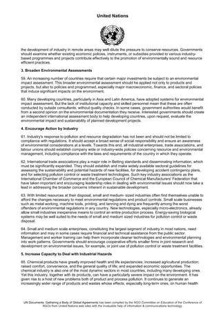 United Nations
UN Documents: Gathering a Body of Global Agreements has been compiled by the NGO Committee on Education of the Conference of
NGOs from United Nations web sites with the invaluable help of information & communications technology.
the development of industry in remote areas may well dilute the pressure to conserve resources. Governments
should examine whether existing economic policies, instruments, or subsidies provided to various industry-
based programmes and projects contribute effectively to the promotion of environmentally sound and resource
efficient practices.
3. Broaden Environmental Assessments
59. An increasing number of countries require that certain major investments be subject to an environmental
impact assessment. This broader environmental assessment should he applied not only to products and
projects, but also to policies and programmed, especially major macroeconomic, finance, and sectoral policies
that induce significant impacts on the environment.
60. Many developing countries, particularly in Asia and Latin America, have adopted systems for environmental
impact assessment. But the lack of institutional capacity and skilled personnel mean that these are often
conducted by outside consultants, without quality checks. In some cases, government authorities would benefit
from a second opinion on the environmental documentation they receive. Interested governments should create
an independent international assessment body to help developing countries, upon request, evaluate the
environmental impact and sustainability of planned development projects.
4. Encourage Action by Industry
61. Industry's response to pollution and resource degradation has not been and should not be limited to
compliance with regulations. It should accept a broad sense of social responsibility and ensure an awareness
of environmental considerations at a levels. Towards this end, all industrial enterprises, trade associations, and
labour unions should establish company wide or industry-wide policies concerning resource and environmental
management, including compliance with the laws and requirements of the country in which they operate.
62. International trade associations play a major role in Betting standards and disseminating information, which
must be significantly expanded. They should establish and make widely available sectoral guidelines for
assessing the sustainability and potential hazards of new facilities, for developing accident contingency plans,
and for selecting pollution control or waste treatment technologies. Such key industry associations as the
International Chamber of Commerce and the European Council of Chemical Manufacturers' Federation that
have taken important and encouraging leadership roles in dealing with environmental issues should now take a
lead in addressing the broader concerns inherent in sustainable development.
63. With limited resources at their disposal, small and medium- sized industries often find themselves unable to
afford the changes necessary to meet environmental regulations and product controls. Small scale businesses
such as metal working, machine tools, printing, and tanning and dying are frequently among the worst
offenders of environmental regulations in any country. New technologies, especially micro-electronics, already
allow small industries inexpensive means to control an entire production process. Energy-saving biological
systems may be well suited to the needs of small and medium sized industries for pollution control or waste
disposal.
64. Small and medium scale enterprises, constituting the largest segment of industry in most nations, need
information and may in some cases require financial and technical assistance from the public sector.
Management and worker training can help them incorporate cleaner technologies and environmental planning
into work patterns. Governments should encourage cooperative efforts smaller firms in joint research and
development on environmental issues, for example, or joint use of pollution control or waste treatment facilities.
5. Increase Capacity to Deal with Industrial Hazards
65. Chemical products have greatly improved health and life expectancies; increased agricultural production;
raised comfort, convenience, and the general quality of life; and expanded economic opportunities. The
chemical industry is also one of the most dynamic sectors in most countries, including many developing ones.
Yet this industry, together with its products, can have a particularly severe impact on the environment. It has
given rise to a host of new problems both of product and process pollution. It continues to generate an
increasingly wider range of products and wastes whose effects, especially long-term ones, on human health
 