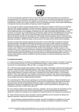 United Nations
UN Documents: Gathering a Body of Global Agreements has been compiled by the NGO Committee on Education of the Conference of
NGOs from United Nations web sites with the invaluable help of information & communications technology.
78. The overriding policy objective must be to reduce the amount of waste generated and to transform an
increasing amount into resources for use and reuse. This will reduce the volume that otherwise must be treated
or disposed of through incineration, land disposal, or dumping at sea. This is first and foremost a problem of
industrialized countries. But it is also a problem in NICs and developing countries, where rapid industrialization
is bringing the same severe problems of hazardous waste management.
78. The amount of wastes crossing national frontiers is increasing and is likely to continue to do so. Between
1962 and 1983, wastes transported in Western Europe for disposal in another country virtually doubled,
reaching some 250,000- 425,000 tons (1-2 per cent of the total hazardous wastes generated)./40 This increase
may be attributed partly to the availability of relatively low-cost, legal, land-based disposal facilities in some
countries. For example, about 4,000 shipments of hazardous wastes went from the Netherlands to the German
Democratic Republic in 1984. And the Federal Republic of Germany sent about 20,000 shipments to the
German Democratic Republic the preceding year. International transport of wastes meant for disposal at sea,
either by incineration or dumping, amounted to about 1.8 million tons in 1983./41 Small and poor countries are
especially vulnerable to offshore dumping, as has occurred in the waters of the Pacific and the Caribbean.
80. Some countries have recently proposed what amounts to a commodity trade in hazardous (including
radioactive) wastes. Strengthened international cooperation in this area is vitally important, and several
international bodies have taken up the matter./42 An international agreement currently being developed by
OECD is to be based on three important principles: equally strict controls on shipments to non member
countries; prior notification to and consent from the country of final destination, whether member or non-
member country; and a guarantee of existence of adequate disposal facilities in the recipient country. UNEP
has drawn up extensive draft guidelines, but as of now there is no effective mechanism either to monitor or to
control hazardous waste trade and dumping./43 Governments and international organizations must more
actively support efforts to achieve an effective international regime to control the transfrontier movement of
hazardous wastes.
5.3 Industrial Accidents
81. Accidents involving toxic chemicals and radioactive materials can occur in plants in any region. According
to a survey carried out by the U.S. Environmental Protection Agency, 6,928 accidents of varying severity
occurred at U.S. plants between 1980 and 1965 - an average of five a day./44
82. In 1984, liquid gas storage tanks exploded in Mexico City, killing 1,000 people and leaving thousands more
homeless. Only months after the Bhopal tragedy in India, which killed over 2,000 people and injured 200,000
more, an accident at a plant in West Virginia in the United States operated by the parent company of the
Bhopal facility resulted in emergency evacuation of residents and some health problems. The accidental
release in 1976 of the highly toxic and mutagenic chemical dioxin at Seveso, Italy, and the ensuing saga of
drums of contaminated soil being passed around Europe, also showed that in industrial countries regulations
can be evaded and minimum safety standards breached.
83. In early November 1986, a fire at a warehouse of a chemicals manufacturer in Basel, Switzerland, sent
toxic fumes into France and the Federal Republic of Germany and released toxic chemicals into the Rhine,
causing massive fish kills and affecting the vital water supply in countries downstream, all the way to the
Netherlands. Scientists investigating the Rhine agreed that it could be years before the damaged riverine
ecosystems would return to their former statue./45
84. Thus incidents at Mexico City, Bhopal, Chernobyl, and Basel - all occurring within the short lifetime of this
Commission raised public concern about industrial disasters. They also demonstrated the likelihood of
significant increases in the frequency and magnitude of industrial accidents with catastrophic consequences.
85. These events point to the need to strengthen national capabilities and the framework for bilateral and
regional cooperation. National and local governments should:
• survey hazardous industrial operations and adopt, and enforce regulations or guidelines on the safe
operation of industrial plants and on the transport, handling, and disposal of hazardous materials;
 