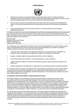 United Nations
UN Documents: Gathering a Body of Global Agreements has been compiled by the NGO Committee on Education of the Conference of
NGOs from United Nations web sites with the invaluable help of information & communications technology.
• adopt land use policies or regional development plans that would require or provide incentives to
industries that have a high pollution or accident potential to locate away from population centres, and that
would discourage people from moving close to plants and waste disposal sites;
• ensure that plant workers are provided with full information about the products and technologies they
handle, and are given adequate training in safe operational procedures and emergency preparedness;
and
• involve local governments and community residents in major siting decisions and emergency
preparedness planning.
In industry, we feel it must now be made mandatory for any firm that is potentially polluting nature through liquid
gas or particle emissions to enrol their staff in short but instructive courses of environmental education. Too
often firms pollute not just through accident or design but through gross ignorance by the labour involved of the
destructive effect on the environment.
Donald Aubrey
Society to Overcome Pollution
WCED Public Hearing
Ottawa, 26-27 May 1986
86. Increasingly, the consequences of accidents may seriously affect neighbouring countries. Nations should
enter into arrangements with other nations that could be seriously affected by an accident in hazardous
facilities located on its territory, under which they would agree to:
• notify each other of the location and essential characteristics of existing hazardous installations, an
accident in which could spill over and affect lives, property, and ecosystems in the other;
• prepare contingency plans covering potential accidents in these installations;
• provide prompt alert, full information, and mutual assistance in case of accidents;
• establish criteria for selection of sites for new hazardous facilities, which would then be subject to the
above; and
• establish standards for the liability and compensation for any damage caused by transfrontier pollution.
87. Industrial accidents and their consequences are to a large extent unpredictable. In order to better identify
risks, governments, international organizations, and industry itself should promote further development of
technology/risk assessment methodologies, establish data banks on such assessments conducted, and make
them easily available to all countries.
6. Strengthen International Efforts to Help Developing Countries
88. Pollution-intensive, resource-based industries are growing fastest in developing countries. These
governments will thus have to substantially strengthen their environmental and resource management
capabilities. Even where policies, laws, and regulations on the environment exist, they may not be consistently
enforced. Many developing nations have begun to build up their educational and scientific infrastructure, but
their technical and institutional capacity for making the most of imported or new technologies remains small.
Some countries thus continue to depend on outside technical and managerial skills for the maintenance of
industrial operations. For lack of capital, they often find that a new industry can only be started with the support
of foreign aid, commercial loans, a direct investment, or a joint venture with a transnational corporation.
89. The importance of private investment and the key role of transnational corporations have already been
highlighted. (See Chapter 3.) It is inconceivable that a successful transition to sustainable development can be
achieved unless the policies and practices are reoriented around sustainable development objectives. Those
external agencies that support and facilitate private investment, particularly export credit and investment
insurance organizations, should also incorporate sustainable development criteria into their policies and
practices.
 