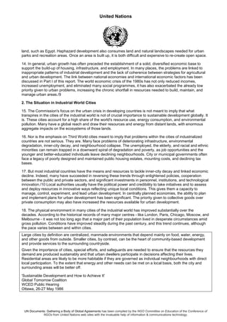 United Nations
UN Documents: Gathering a Body of Global Agreements has been compiled by the NGO Committee on Education of the Conference of
NGOs from United Nations web sites with the invaluable help of information & communications technology.
land, such as Egypt. Haphazard development also consumes land and natural landscapes needed for urban
parks and recreation areas. Once an area is built up, it is both difficult and expensive to re-create open space.
14. In general, urban growth has often preceded the establishment of a solid, diversified economic base to
support the build-up of housing, infrastructure, and employment. In many places, the problems are linked to
inappropriate patterns of industrial development and the lack of coherence between strategies for agricultural
and urban development. The link between national economies and international economic factors has been
discussed in Part I of this report. The world economic crisis of the 1980s has not only reduced incomes,
increased unemployment, and eliminated many social programmes, it has also exacerbated the already low
priority given to urban problems, increasing the chronic shortfall in resources needed to build, maintain, and
manage urban areas./9
2. The Situation in Industrial World Cities
15. The Commission's focus on the urban crisis in developing countries is not meant to imply that what
transpires in the cities of the industrial world is not of crucial importance to sustainable development globally. It
is. These cities account for a high share of the world's resource use, energy consumption, and environmental
pollution. Many have a global reach and draw their resources and energy from distant lands, with enormous
aggregate impacts on the ecosystems of those lands.
16. Nor is the emphasis on Third World cities meant to imply that problems within the cities of industrialized
countries are not serious. They are. Many face problems of deteriorating infrastructure, environmental
degradation, inner-city decay, and neighbourhood collapse. The unemployed, the elderly, and racial and ethnic
minorities can remain trapped in a downward spiral of degradation and poverty, as job opportunities and the
younger and better-educated individuals leave declining neighbourhoods. City or municipal governments often
face a legacy of poorly designed and maintained public housing estates, mounting costs, and declining tax
bases.
17. But most industrial countries have the means and resources to tackle inner-city decay and linked economic
decline. Indeed, many have succeeded in reversing these trends through enlightened policies, cooperation
between the public and private sectors, and significant investments in personnel, institutions, and technological
innovation./10 Local authorities usually have the political power and credibility to take initiatives and to assess
and deploy resources in innovative ways reflecting unique local conditions. This gives them a capacity to
manage, control, experiment, and lead urban development. In centrally planned economies, the ability to plan
and implement plans for urban development has been significant. The priority given to collective goods over
private consumption may also have increased the resources available for urban development.
18. The physical environment in many cities of the industrial world has improved substantially over the
decades. According to the historical records of many major centres - like London, Paris, Chicago, Moscow, and
Melbourne - it was not too long ago that a major part of their population lived in desperate circumstances amid
gross pollution. Conditions have improved steadily during the past century, and this trend continues, although
the pace varies between and within cities.
Large cities by definition are centralized, manmade environments that depend mainly on food, water, energy,
and other goods from outside. Smaller cities, by contrast, can be the heart of community-based development
and provide services to the surrounding countryside.
Given the importance of cities, special efforts, and safeguards are needed to ensure that the resources they
demand are produced sustainably and that urban dwellers participate in decisions affecting their lives.
Residential areas are likely to be more habitable if they are governed as individual neighbourhoods with direct
local participation. To the extent that energy and other needs can be met on a local basis, both the city and
surrounding areas will be better off.
'Sustainable Development and How to Achieve It'
Global Tomorrow Coalition
WCED Public Hearing
Ottawa, 26-27 May 1986
 