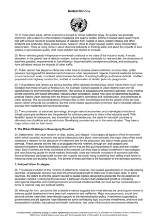 United Nations
UN Documents: Gathering a Body of Global Agreements has been compiled by the NGO Committee on Education of the Conference of
NGOs from United Nations web sites with the invaluable help of information & communications technology.
19. In most urban areas, almost everyone is served by refuse collection today. Air quality has generally
improved, with a decline in the emission of particles and sulphur oxides. Efforts to restore water quality have
met with a mixed record of success because of pollution from outside of cities, notably nitrates and other
fertilizers and pesticides. Many coastal areas, however, close to major sewage outlets, show considerable
deterioration. There is rising concern about chemical pollutants in drinking water and about the impacts of toxic
wastes on groundwater quality. And noise pollution has tended to increase.
20. Motor vehicles greatly influence environmental conditions in the cities of the industrial world. A recent
slowdown in the growth rate of vehicle numbers, stricter emission standards for new vehicles, the distribution of
lead-free gasoline, improvements in fuel efficiency, improved traffic management policies, and landscaping
have all helped reduce the impacts of urban traffic.
21. Public opinion has played a critical role in the drive to improve urban conditions. In some cities, public
pressure has triggered the abandonment of massive urban development projects, fostered residential schemes
on a more human scale, countered indiscriminate demolition of existing buildings and historic districts, modified
proposed urban highway construction, and led to transformation of derelict plots into playgrounds.
22. The problems that remain are serious but they affect relatively limited areas, which makes them much more
tractable than those of Cairo or Mexico City, for example. Certain aspects of urban decline even provide
opportunities for environmental enhancement. The exodus of population and economic activities, while creating
severe economic and social difficulties, reduces urban congestion, allows new uses for abandoned buildings,
protects historic urban districts from the threat of speculative demolition and reconstruction, and contributes to
urban renewal. The de-industrialization of these cities is often counterbalanced by the growth of the services
sector, which brings its own problems. But this trend creates opportunities to remove heavy industrial pollution
sources from residential and commercial areas.
23. The combination of advanced technology, stronger national economies, and a developed institutional
infrastructure give resilience and the potential for continuing recovery to cities in the industrial world. With
flexibility, space for manoeuvre, and innovation by local leadership, the issue for industrial countries is
ultimately one of political and social choice. Developing countries are not in the same situation. They have a
major urban crisis on their hands.
II. The Urban Challenge in Developing Countries
24. Settlements - the urban network of cities, towns, and villages - encompass all aspects of the environment
within which societies' economic and social interactions take place. Internationally, the major cities of the world
constitute a network for the allocation of investment and for the production and sale of most goods and
services. These centres are the first to be plugged into this network, through air- and seaports and
telecommunications. New technologies usually arrive and are first put into practice in large and then smaller
cities. Only if centres are firmly connected to this network can they hope to attract investment in technologies
and manufacturing goods for world markets. Nationally, cities are veritable incubators of economic activities.
Some enterprises are large-scale but the vast majority are small, doing everything from selling snack foods to
mending shoes and building houses. The growth of these activities is the foundation of the domestic economy.
1. National Urban Strategies
25. The natural evolution of this network of settlements, however, has caused apprehension in most developing
countries. Of particular concern has been the phenomenal growth of often one or two major cities. In some
countries, the desire to limit this growth has led to spatial policies designed to accelerate the development of
secondary centres. Underlying this has been a particular concern that unbalanced growth is increasing
interregional disparities and creating economic and social imbalances that can have serious consequences in
terms of national unity and political stability.
26. Although far from conclusive, the available evidence suggests that most attempts by central governments to
balance spatial development have been both expensive and ineffective. Major macroeconomic, social, and
sectoral policies have often been directly opposed to the decentralization policy. Investments supported by
governments and aid agencies have followed the same centralizing logic as private investments, and have built
transportation facilities, educational and health institutions, and urban infrastructure and services where the
 