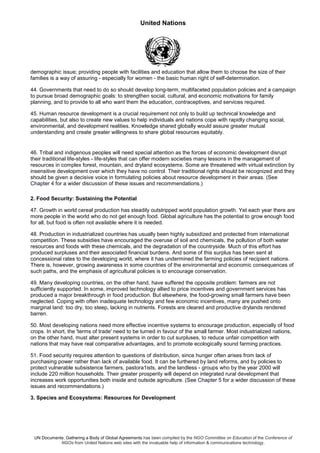 United Nations
UN Documents: Gathering a Body of Global Agreements has been compiled by the NGO Committee on Education of the Conference of
NGOs from United Nations web sites with the invaluable help of information & communications technology.
demographic issue; providing people with facilities and education that allow them to choose the size of their
families is a way of assuring - especially for women - the basic human right of self-determination.
44. Governments that need to do so should develop long-term, multifaceted population policies and a campaign
to pursue broad demographic goals: to strengthen social, cultural, and economic motivations for family
planning, and to provide to all who want them the education, contraceptives, and services required.
45. Human resource development is a crucial requirement not only to build up technical knowledge and
capabilities, but also to create new values to help individuals and nations cope with rapidly changing social,
environmental, and development realities. Knowledge shared globally would assure greater mutual
understanding and create greater willingness to share global resources equitably.
46. Tribal and indigenous peoples will need special attention as the forces of economic development disrupt
their traditional life-styles - life-styles that can offer modern societies many lessons in the management of
resources in complex forest, mountain, and dryland ecosystems. Some are threatened with virtual extinction by
insensitive development over which they have no control. Their traditional rights should be recognized and they
should be given a decisive voice in formulating policies about resource development in their areas. (See
Chapter 4 for a wider discussion of these issues and recommendations.)
2. Food Security: Sustaining the Potential
47. Growth in world cereal production has steadily outstripped world population growth. Yet each year there are
more people in the world who do not get enough food. Global agriculture has the potential to grow enough food
for all, but food is often not available where it is needed.
48. Production in industrialized countries has usually been highly subsidized and protected from international
competition. These subsidies have encouraged the overuse of soil and chemicals, the pollution of both water
resources and foods with these chemicals, and the degradation of the countryside. Much of this effort has
produced surpluses and their associated financial burdens. And some of this surplus has been sent at
concessional rates to the developing world, where it has undermined the farming policies of recipient nations.
There is, however, growing awareness in some countries of the environmental and economic consequences of
such paths, and the emphasis of agricultural policies is to encourage conservation.
49. Many developing countries, on the other hand, have suffered the opposite problem: farmers are not
sufficiently supported. In some, improved technology allied to price incentives and government services has
produced a major breakthrough in food production. But elsewhere, the food-growing small farmers have been
neglected. Coping with often inadequate technology and few economic incentives, many are pushed onto
marginal land: too dry, too steep, lacking in nutrients. Forests are cleared and productive drylands rendered
barren.
50. Most developing nations need more effective incentive systems to encourage production, especially of food
crops. In short, the 'terms of trade' need to be turned in favour of the small farmer. Most industrialized nations,
on the other hand, must alter present systems in order to cut surpluses, to reduce unfair competition with
nations that may have real comparative advantages, and to promote ecologically sound farming practices.
51. Food security requires attention to questions of distribution, since hunger often arises from lack of
purchasing power rather than lack of available food. It can be furthered by land reforms, and by policies to
protect vulnerable subsistence farmers, pastora1ists, and the landless - groups who by the year 2000 will
include 220 million households. Their greater prosperity will depend on integrated rural development that
increases work opportunities both inside and outside agriculture. (See Chapter 5 for a wider discussion of these
issues and recommendations.)
3. Species and Ecosystems: Resources for Development
 