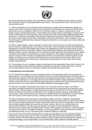United Nations
UN Documents: Gathering a Body of Global Agreements has been compiled by the NGO Committee on Education of the Conference of
NGOs from United Nations web sites with the invaluable help of information & communications technology.
pricing and exchange rate policies. Many developing countries are not implementing such policies, partly for
fear of losing the support of politically powerful urban factions. Thus they fail both to stem urban drift and to
improve food security.
31. These considerations can provide the basis for developing an explicit national settlements strategy and
policies within which innovative and effective local solutions to urban problems can evolve and flourish. Every
government has such a strategy in effect, but it is most often implicit in a range of macroeconomic, fiscal,
budget, energy, and agricultural policies. These policies have usually evolved incrementally in response to the
pressures of the day and, almost invariably, they contradict each other and the stated settlement goals of the
government. A national urban strategy could provide an explicit set of goals and priorities for the development
of a nation's urban system and the large, intermediate, and small centres within it. Such a strategy must go
beyond physical or spatial planning, it requires that governments take a much broader view of urban policy than
has been traditional.
32. With an explicit strategy, nations can begin to reorient those central economic and major sectoral policies
that now reinforce megacity growth, urban decline, and poverty. They can likewise promote more effectively the
development of small and intermediate urban centres, the strengthening of their local governments, and the
establishment of services and facilities needed to attract development initiatives and investment. Ministries of
Planning, Finance, Industry, Agriculture, and so on would have clear goals and criteria against which to assess
the effects of their policies and expenditures on urban development. Contradictory policies and programmes
could be changed. At the very least, the spatial biases inherent in macroeconomic and fiscal policies, annual
budgets, pricing structures, and sectoral investment plans could be exposed and assessed. Within such a
strategy, the traditional tools of urban policy, including land use planning and control, would stand a better
chance of being effective.
33. The formulation of such a strategy is clearly a central government responsibility. Beyond this, however, the
role of central governments should be primarily to strengthen the capacity of local governments to find and
carry through effective solutions to local urban problems and stimulate local opportunities.
2. Strengthening Local Authorities
34. The institutional and legal structures of local government in most developing nations are inadequate for
these purposes. In most African and Asian nations the structure of urban government goes hack to the colonial
period and was designed to deal with predominantly rural and agricultural societies. It was never intended to
cope with rapid urbanization or to manage cities of several million inhabitants. Newly independent governments
inherited a framework of laws and procedures totally inappropriate to deal with the urban processes they were
about to confront. Yet in many nations, this inherited framework remains largely in place.
35. Where the immediate colonial past is less evident, as in most Latin American nations, the political,
institutional, and legal frameworks for local government are often just as inappropriate and inadequate. As in
Asia and Africa, most are based on models imported from Europe or North America. This has made it difficult
for them to influence the direction of urbanization and to manage the problems of large, rapidly expanding
urban centres. It has created cities that are energy and material-intensive and dependent on imports, and that
add to the burden on the national economy, including pressures on trade and balance of payments.
36. Urban development cannot be based on standardized models, imported or indigenous. Development
possibilities are particular to each city and must be assessed within the context of its own region. What works in
one city may be totally inappropriate in another. Although technical help from central agencies may be needed,
only a strong local government can ensure that the needs, customs, urban forms, social priorities, and
environmental conditions of the local area are reflected in local plans for urban development. But local
authorities have not been given the political power, decision making capacity, and access to revenues needed
to carry out their functions. This leads to frustration, to continuing criticism of local government for insufficient
and inefficient services, and to a downward spiral of weakness feeding on weakness.
A lot of youth in the Third World countries and even adults are unemployed. We want simple technologies
whereby one particular person can do a kind of a job that could have provided job opportunities to several
hundreds. What are we doing with the surplus potential energy? So again I say that development is people, it is
not high technology, it is not modernization, it is not westernization. But it should be culturally relevant.
 