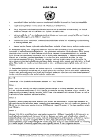 United Nations
UN Documents: Gathering a Body of Global Agreements has been compiled by the NGO Committee on Education of the Conference of
NGOs from United Nations web sites with the invaluable help of information & communications technology.
• ensure that the land and other resources people need to build or improve their housing are available;
• supply existing and new housing areas with infrastructure and services;
• set up neighbourhood offices to provide advice and technical assistance on how housing can be built
better and cheaper, and on how health and hygiene can be improved;
• plan and guide the city's physical expansion to anticipate and encompass needed land for new housing,
agricultural land, parks, and children's play areas;
• consider how public intervention could improve conditions for tenants and those living in cheap rooming
or boarding-houses; and
• change housing finance systems to make cheap loans available to lower-income and community groups.
51. Most cities urgently need a large and continuous increase in the availability of cheap housing plots
convenient to the main centres of employment. Only government intervention can achieve this, but no general
prescriptions are possible. Societies differ too much in how they view private landownership and land use
rights, in how they use different instruments such as direct grants, tax write-offs, or deduction of mortgage
interest, and in how they treat land speculation, corruption, and other undesirable activities that often
accompany processes of this kind. Although the means are particular to each nation, the end must be the
same: governments ensuring that there are cheaper, better-serviced, better-located, legal alternatives to illegal
plots. If this need is not met, the uncontrolled growth of cities - and its accompanying high costs - will not be
stopped.
52. Besides land, building materials are another major cost for people putting up their own houses. Government
support for the production of materials and of certain structural components, fixtures, and fittings could reduce
housing costs and create many jobs. Small neighbourhood workshops often have cost advantages because of
the low cost of transport from the workshop to the building site.
Box 9-3
Three Ways to Use $20 Million to Improve Conditions in a City of 1 Million
Option 1:
Build 2,000 public housing units for poor families (with an average of six family members), each costing
$10,000. Conditions are improved for 12,000 people, but little cost recovery is possible for poor families. If the
city's population grows at 5 per cent annually, 630.000 new inhabitants will be added over 10 years, so only a
tiny fraction of total population will have benefited.
Option 2:
Establish a 'site-and-service scheme', whereby poor families are responsible for building their houses on an
allocated site supplied with piped water, connection to a sewer system, and electricity, roads, and drainage. At
$2,000 per plot, this means housing for some 60,000 people - about 10 per cent of the city's population growth
over 10 years.
Option 3:
Allocate $100,000 to a neighbourhood organization representing 1,000 poor households (6,000 people) in an
existing low-income settlement. It chooses to improve drainage and roads, build a health clinic, establish a
cooperative to produce inexpensive building materials and components, and reblock the settlement to improve
access roads and provide 50 new plots. With $10 million, 100 such community initiatives are supported,
reaching 600,000 people and providing 5,000 new housing plots. Many new jobs are stimulated. The remaining
$10 million is spent on installing piped water; at $100 per household, all 600,000 people reached.
 