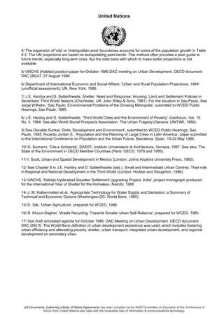 United Nations
UN Documents: Gathering a Body of Global Agreements has been compiled by the NGO Committee on Education of the Conference of
NGOs from United Nations web sites with the invaluable help of information & communications technology.
4/ The expansion of 'city' or 'metropolitan area' boundaries accounts for some of the population growth in Table
9 2. The UN projections are based on extrapolating past trends. This method often provides a poor guide to
future trends, especially long-term ones. But the data base with which to make better projections ie not
available.
5/ UNCHS (Habitat) position paper for October 1986 DAC meeting on Urban Development, OECD document
DAC (86)47, 27 August 1986.
6/ Department of International Economic and Social Affaire, 'Urban and Rural Population Projections, 1984'
(unofficial assessment), UN, New York, 1986.
7/ J.E. Hardoy and D. Satterthwaite, Shelter: Need and Response; Housing, Land and Settlement Policies in
Seventeen Third World Nations (Chichester, UK: John Wiley & Sons, 1981). For the situation in Sao Paulo, See
Jorge Wilhelm, 'Sao Paulo: Environmental Problems of the Growing Metropolis', submitted to WCED Public
Hearings, Sao Paulo, 1985.
8/ J.E. Hardoy and D. Satterthwaite, 'Third World Cities and the Environment of Poverty', Geoforum, Vol. 15,
No. 3, 1984. See also World Social Prospects Association, The Urban Tragedy (Geneva: UNITAR, 1986).
9/ See Osvaldo Sunkel, 'Debt, Development and Environment', submitted to WCED Public Hearings, Sao
Paulo, 1985; Ricardo Jordan S., 'Population and the Planning of Large Cities in Latin America', paper submitted
to the International Conference on Population and the Urban Future, Barcelona, Spain, 19-22 May 1986.
10/ G. Scimemi, 'Cita e Ambiente', DAEST, Instituto Universtario di Architectura, Venezia, 1987. See also, The
State of the Environment in OECD Member Countries (Paris: OECD, 1979 and 1985).
11/ I. Scott, Urban and Spatial Development in Mexico (London: Johns Hopkins University Press, 1982).
12/ See Chapter 8 in J.E. Hardoy and D. Satterthwaite (eds.), Small and Intermediate Urban Centres; Their role
in Regional and National Development in the Third World (London: Hodder and Stoughton, 1986).
13/ UNCHS, 'Habitat Hyderabad Squatter Settlement Upgrading Project, India', project monograph produced
for the International Year of Shelter for the Homeless, Nairobi, 1986
14/ J. M. Kalbermatten et al., Appropriate Technology for Water Supply and Sanitation; a Summary of
Technical and Economic Options (Washington DC: World Bank, 1980).
15/ D. Silk, 'Urban Agriculture', prepared for WCED, 1986.
16/ N. Khouri-Dagher, 'Waste Recycling: Towards Greater urban Self-Reliance', prepared for WCED, 1985.
17/ See draft annotated agenda for October 1986, DAC Meeting on Urban Development. OECD document
DAC (86)15. The World Bank definition of urban development assistance was used, which includes fostering
urban efficiency and alleviating poverty, shelter, urban transport, integrated urban development, and regional
development on secondary cities.
 