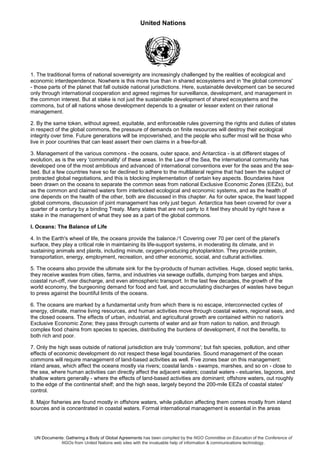 United Nations
UN Documents: Gathering a Body of Global Agreements has been compiled by the NGO Committee on Education of the Conference of
NGOs from United Nations web sites with the invaluable help of information & communications technology.
1. The traditional forms of national sovereignty are increasingly challenged by the realities of ecological and
economic interdependence. Nowhere is this more true than in shared ecosystems and in 'the global commons'
- those parts of the planet that fall outside national jurisdictions. Here, sustainable development can be secured
only through international cooperation and agreed regimes for surveillance, development, and management in
the common interest. But at stake is not just the sustainable development of shared ecosystems and the
commons, but of all nations whose development depends to a greater or lesser extent on their rational
management.
2. By the same token, without agreed, equitable, and enforceable rules governing the rights and duties of states
in respect of the global commons, the pressure of demands on finite resources will destroy their ecological
integrity over time. Future generations will be impoverished, and the people who suffer most will be those who
live in poor countries that can least assert their own claims in a free-for-all.
3. Management of the various commons - the oceans, outer space, and Antarctica - is at different stages of
evolution, as is the very 'commonality' of these areas. In the Law of the Sea, the international community has
developed one of the most ambitious and advanced of international conventions ever for the seas and the sea-
bed. But a few countries have so far declined to adhere to the multilateral regime that had been the subject of
protracted global negotiations, and this is blocking implementation of certain key aspects. Boundaries have
been drawn on the oceans to separate the common seas from national Exclusive Economic Zones (EEZs), but
as the common and claimed waters form interlocked ecological and economic systems, and as the health of
one depends on the health of the other, both are discussed in this chapter. As for outer space, the least tapped
global commons, discussion of joint management has only just begun. Antarctica has been covered for over a
quarter of a century by a binding Treaty. Many states that are not party to it feel they should by right have a
stake in the management of what they see as a part of the global commons.
I. Oceans: The Balance of Life
4. In the Earth's wheel of life, the oceans provide the balance./1 Covering over 70 per cent of the planet's
surface, they play a critical role in maintaining its life-support systems, in moderating its climate, and in
sustaining animals and plants, including minute, oxygen-producing phytoplankton. They provide protein,
transportation, energy, employment, recreation, and other economic, social, and cultural activities.
5. The oceans also provide the ultimate sink for the by-products of human activities. Huge, closed septic tanks,
they receive wastes from cities, farms, and industries via sewage outfalls, dumping from barges and ships,
coastal run-off, river discharge, and even atmospheric transport. In the last few decades, the growth of the
world economy, the burgeoning demand for food and fuel, and accumulating discharges of wastes have begun
to press against the bountiful limits of the oceans.
6. The oceans are marked by a fundamental unity from which there is no escape, interconnected cycles of
energy, climate, marine living resources, and human activities move through coastal waters, regional seas, and
the closed oceans. The effects of urban, industrial, and agricultural growth are contained within no nation's
Exclusive Economic Zone; they pass through currents of water and air from nation to nation, and through
complex food chains from species to species, distributing the burdens of development, if not the benefits, to
both rich and poor.
7. Only the high seas outside of national jurisdiction are truly 'commons'; but fish species, pollution, and other
effects of economic development do not respect these legal boundaries. Sound management of the ocean
commons will require management of land-based activities as well. Five zones bear on this management:
inland areas, which affect the oceans mostly via rivers; coastal lands - swamps, marshes, and so on - close to
the sea, where human activities can directly affect the adjacent waters; coastal waters - estuaries, lagoons, and
shallow waters generally - where the effects of land-based activities are dominant; offshore waters, out roughly
to the edge of the continental shelf; and the high seas, largely beyond the 200-mile EEZs of coastal states'
control.
8. Major fisheries are found mostly in offshore waters, while pollution affecting them comes mostly from inland
sources and is concentrated in coastal waters. Formal international management is essential in the areas
 