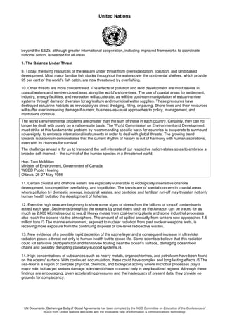 United Nations
UN Documents: Gathering a Body of Global Agreements has been compiled by the NGO Committee on Education of the Conference of
NGOs from United Nations web sites with the invaluable help of information & communications technology.
beyond the EEZs, although greater international cooperation, including improved frameworks to coordinate
national action, is needed for all areas.
1. The Balance Under Threat
9. Today, the living resources of the sea are under threat from overexploitation, pollution, and land-based
development. Most major familiar fish stocks throughout the waters over the continental shelves, which provide
95 per cent of the world's fish catch, are now threatened by overfishing.
10. Other threats are more concentrated. The effects of pollution and land development are most severe in
coastal waters and semi-enclosed seas along the world's shore-lines. The use of coastal areas for settlement,
industry, energy facilities, and recreation will accelerate, as will the upstream manipulation of estuarine river
systems through dams or diversion for agriculture and municipal water supplies. These pressures have
destroyed estuarine habitats as irrevocably as direct dredging, filling, or paving. Shore-lines and their resources
will suffer ever increasing damage if current, business-as-usual approaches to policy, management, and
institutions continue.
The world's environmental problems are greater than the sum of those in each country. Certainly, they can no
longer be dealt with purely on a nation-state basis. The World Commission on Environment and Development
must strike at this fundamental problem by recommending specific ways for countries to cooperate to surmount
sovereignty, to embrace international instruments in order to deal with global threats. The growing trend
towards isolationism demonstrates that the current rhythm of history is out of harmony with human aspirations,
even with its chances for survival.
The challenge ahead is for us to transcend the self-interests of our respective nation-states so as to embrace a
broader self-interest -- the survival of the human species in a threatened world.
Hon. Tom McMillan
Minister of Environment, Government of Canada
WCED Public Hearing
Ottawa, 26-27 May 1986
11. Certain coastal and offshore waters are especially vulnerable to ecologically insensitive onshore
development, to competitive overfishing, and to pollution. The trends are of special concern in coastal areas
where pollution by domestic sewage, industrial wastes, and pesticide and fertilizer run-off may threaten not only
human health but also the development of fisheries.
12. Even the high seas are beginning to show some signs of stress from the billions of tons of contaminants
added each year. Sediments brought to the oceans by great rivers such as the Amazon can be traced for as
much as 2,000 kilometres out to sea./2 Heavy metals from coal-burning plants and some industrial processes
also reach the oceans via the atmosphere. The amount of oil spilled annually from tankers now approaches 1.5
million tons./3 The marine environment, exposed to nuclear radiation from past nuclear weapons tests, is
receiving more exposure from the continuing disposal of low-level radioactive wastes.
13. New evidence of a possible rapid depletion of the ozone layer and a consequent increase in ultraviolet
radiation poses a threat not only to human health but to ocean life. Some scientists believe that this radiation
could kill sensitive phytoplankton and fish larvae floating near the ocean's surface, damaging ocean food
chains and possibly disrupting planetary support systems./4
14. High concentrations of substances such as heavy metals, organochlorines, and petroleum have been found
on the oceans' surface. With continued accumulation, these could have complex and long lasting effects./5 The
sea-floor is a region of complex physical, chemical, and biological activity where microbial processes play a
major role, but as yet serious damage is known to have occurred only in very localized regions. Although these
findings are encouraging, given accelerating pressures and the inadequacy of present data, they provide no
grounds for complacency.
 