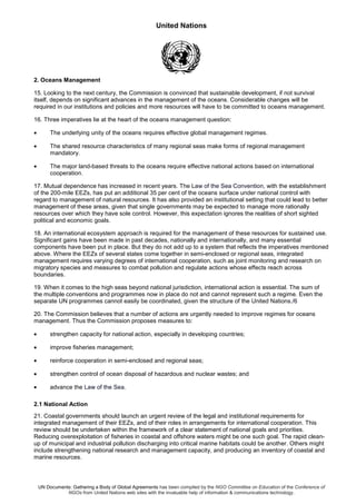 United Nations
UN Documents: Gathering a Body of Global Agreements has been compiled by the NGO Committee on Education of the Conference of
NGOs from United Nations web sites with the invaluable help of information & communications technology.
2. Oceans Management
15. Looking to the next century, the Commission is convinced that sustainable development, if not survival
itself, depends on significant advances in the management of the oceans. Considerable changes will be
required in our institutions and policies and more resources will have to be committed to oceans management.
16. Three imperatives lie at the heart of the oceans management question:
• The underlying unity of the oceans requires effective global management regimes.
• The shared resource characteristics of many regional seas make forms of regional management
mandatory.
• The major land-based threats to the oceans require effective national actions based on international
cooperation.
17. Mutual dependence has increased in recent years. The Law of the Sea Convention, with the establishment
of the 200-mile EEZs, has put an additional 35 per cent of the oceans surface under national control with
regard to management of natural resources. It has also provided an institutional setting that could lead to better
management of these areas, given that single governments may be expected to manage more rationally
resources over which they have sole control. However, this expectation ignores the realities of short sighted
political and economic goals.
18. An international ecosystem approach is required for the management of these resources for sustained use.
Significant gains have been made in past decades, nationally and internationally, and many essential
components have been put in place. But they do not add up to a system that reflects the imperatives mentioned
above. Where the EEZs of several states come together in semi-enclosed or regional seas, integrated
management requires varying degrees of international cooperation, such as joint monitoring and research on
migratory species and measures to combat pollution and regulate actions whose effects reach across
boundaries.
19. When it comes to the high seas beyond national jurisdiction, international action is essential. The sum of
the multiple conventions and programmes now in place do not and cannot represent such a regime. Even the
separate UN programmes cannot easily be coordinated, given the structure of the United Nations./6
20. The Commission believes that a number of actions are urgently needed to improve regimes for oceans
management. Thus the Commission proposes measures to:
• strengthen capacity for national action, especially in developing countries;
• improve fisheries management;
• reinforce cooperation in semi-enclosed and regional seas;
• strengthen control of ocean disposal of hazardous and nuclear wastes; and
• advance the Law of the Sea.
2.1 National Action
21. Coastal governments should launch an urgent review of the legal and institutional requirements for
integrated management of their EEZs, and of their roles in arrangements for international cooperation. This
review should be undertaken within the framework of a clear statement of national goals and priorities.
Reducing overexploitation of fisheries in coastal and offshore waters might be one such goal. The rapid clean-
up of municipal and industrial pollution discharging into critical marine habitats could be another. Others might
include strengthening national research and management capacity, and producing an inventory of coastal and
marine resources.
 