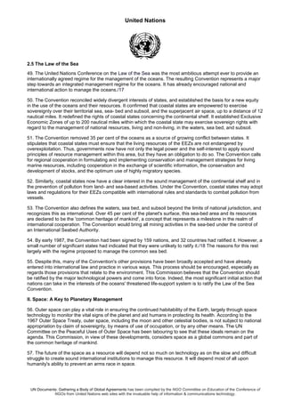 United Nations
UN Documents: Gathering a Body of Global Agreements has been compiled by the NGO Committee on Education of the Conference of
NGOs from United Nations web sites with the invaluable help of information & communications technology.
2.5 The Law of the Sea
49. The United Nations Conference on the Law of the Sea was the most ambitious attempt ever to provide an
internationally agreed regime for the management of the oceans. The resulting Convention represents a major
step towards an integrated management regime for the oceans. It has already encouraged national and
international action to manage the oceans./17
50. The Convention reconciled widely divergent interests of states, and established the basis for a new equity
in the use of the oceans and their resources. It confirmed that coastal states are empowered to exercise
sovereignty over their territorial sea, sea- bed and subsoil, and the superjacent air space, up to a distance of 12
nautical miles. It redefined the rights of coastal states concerning the continental shelf. It established Exclusive
Economic Zones of up to 200 nautical miles within which the coastal state may exercise sovereign rights with
regard to the management of national resources, living and non-living, in the waters, sea bed, and subsoil.
51. The Convention removed 35 per cent of the oceans as a source of growing conflict between states. It
stipulates that coastal states must ensure that the living resources of the EEZs are not endangered by
overexploitation. Thus, governments now have not only the legal power and the self-interest to apply sound
principles of resource management within this area, but they have an obligation to do so. The Convention calls
for regional cooperation in formulating and implementing conservation and management strategies for living
marine resources, including cooperation in the exchange of scientific information, the conservation and
development of stocks, and the optimum use of highly migratory species.
52. Similarly, coastal states now have a clear interest in the sound management of the continental shelf and in
the prevention of pollution from land- and sea-based activities. Under the Convention, coastal states may adopt
laws and regulations for their EEZs compatible with international rules and standards to combat pollution from
vessels.
53. The Convention also defines the waters, sea bed, and subsoil beyond the limits of national jurisdiction, and
recognizes this as international. Over 45 per cent of the planet's surface, this sea-bed area and its resources
are declared to be the 'common heritage of mankind', a concept that represents a milestone in the realm of
international cooperation. The Convention would bring all mining activities in the sea-bed under the control of
an International Seabed Authority.
54. By early 1987, the Convention had been signed by 159 nations, and 32 countries had ratified it. However, a
small number of significant states had indicated that they were unlikely to ratify it./18 The reasons for this rest
largely with the regime proposed to manage the common sea bed.
55. Despite this, many of the Convention's other provisions have been broadly accepted and have already
entered into international law and practice in various ways. This process should be encouraged, especially as
regards those provisions that relate to the environment. This Commission believes that the Convention should
be ratified by the major technological powers and come into force. Indeed, the most significant initial action that
nations can take in the interests of the oceans' threatened life-support system is to ratify the Law of the Sea
Convention.
II. Space: A Key to Planetary Management
56. Outer space can play a vital role in ensuring the continued habitability of the Earth, largely through space
technology to monitor the vital signs of the planet and aid humans in protecting its health. According to the
1967 Outer Space Treaty, outer space, including the moon and other celestial bodies, is not subject to national
appropriation by claim of sovereignty, by means of use of occupation, or by any other means. The UN
Committee on the Peaceful Uses of Outer Space has been labouring to see that these ideals remain on the
agenda. This Commission, in view of these developments, considers space as a global commons and part of
the common heritage of mankind.
57. The future of the space as a resource will depend not so much on technology as on the slow and difficult
struggle to create sound international institutions to manage this resource. It will depend most of all upon
humanity's ability to prevent an arms race in space.
 