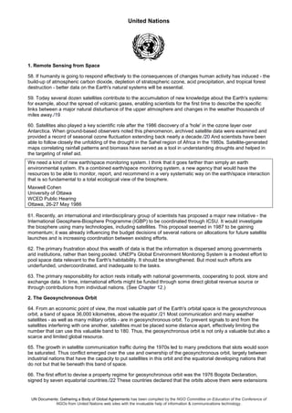 United Nations
UN Documents: Gathering a Body of Global Agreements has been compiled by the NGO Committee on Education of the Conference of
NGOs from United Nations web sites with the invaluable help of information & communications technology.
1. Remote Sensing from Space
58. If humanity is going to respond effectively to the consequences of changes human activity has induced - the
build-up of atmospheric carbon dioxide, depletion of stratospheric ozone, acid precipitation, and tropical forest
destruction - better data on the Earth's natural systems will be essential.
59. Today several dozen satellites contribute to the accumulation of new knowledge about the Earth's systems:
for example, about the spread of volcanic gases, enabling scientists for the first time to describe the specific
links between a major natural disturbance of the upper atmosphere and changes in the weather thousands of
miles away./19
60. Satellites also played a key scientific role after the 1986 discovery of a 'hole' in the ozone layer over
Antarctica. When ground-based observers noted this phenomenon, archived satellite data were examined and
provided a record of seasonal ozone fluctuation extending back nearly a decade./20 And scientists have been
able to follow closely the unfolding of the drought in the Sahel region of Africa in the 1980s. Satellite-generated
maps correlating rainfall patterns and biomass have served as a tool in understanding droughts and helped in
the targeting of relief aid.
We need a kind of new earth/space monitoring system. I think that it goes farther than simply an earth
environmental system. It's a combined earth/space monitoring system, a new agency that would have the
resources to be able to monitor, report, and recommend in a very systematic way on the earth/space interaction
that is so fundamental to a total ecological view of the biosphere.
Maxwell Cohen
University of Ottawa
WCED Public Hearing
Ottawa, 26-27 May 1986
61. Recently, an international and interdisciplinary group of scientists has proposed a major new initiative - the
International Geosphere-Biosphere Programme (IGBP) to be coordinated through ICSU. It would investigate
the biosphere using many technologies, including satellites. This proposal seemed in 1987 to be gaining
momentum; it was already influencing the budget decisions of several nations on allocations for future satellite
launches and is increasing coordination between existing efforts.
62. The primary frustration about this wealth of data is that the information is dispersed among governments
arid institutions, rather than being pooled. UNEP's Global Environment Monitoring System is a modest effort to
pool space data relevant to the Earth's habitability. It should be strengthened. But most such efforts are
underfunded, undercoordinated, and inadequate to the tasks.
63. The primary responsibility for action rests initially with national governments, cooperating to pool, store and
exchange data. In time, international efforts might be funded through some direct global revenue source or
through contributions from individual nations. (See Chapter 12.)
2. The Geosynchronous Orbit
64. From an economic point of view, the most valuable part of the Earth's orbital space is the geosynchronous
orbit, a band of space 36,000 kilometres, above the equator./21 Most communication and many weather
satellites - as well as many military orbits - are in geosynchronous orbit. To prevent signals to and from the
satellites interfering with one another, satellites must be placed some distance apart, effectively limiting the
number that can use this valuable band to 180. Thus, the geosynchronous orbit is not only a valuable but also a
scarce and limited global resource.
65. The growth in satellite communication traffic during the 1970s led to many predictions that slots would soon
be saturated. Thus conflict emerged over the use and ownership of the geosynchronous orbit, largely between
industrial nations that have the capacity to put satellites in this orbit and the equatorial developing nations that
do not but that lie beneath this band of space.
66. The first effort to devise a property regime for geosynchronous orbit was the 1976 Bogota Declaration,
signed by seven equatorial countries./22 These countries declared that the orbits above them were extensions
 