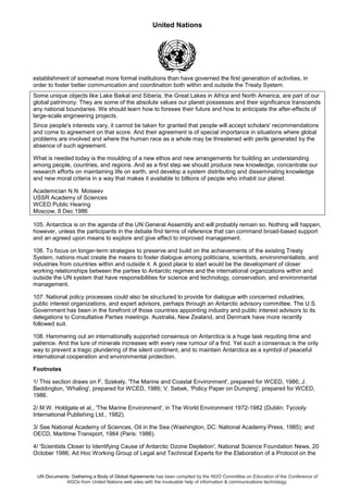 United Nations
UN Documents: Gathering a Body of Global Agreements has been compiled by the NGO Committee on Education of the Conference of
NGOs from United Nations web sites with the invaluable help of information & communications technology.
establishment of somewhat more formal institutions than have governed the first generation of activities, in
order to foster better communication and coordination both within and outside the Treaty System.
Some unique objects like Lake Baikal and Siberia, the Great Lakes in Africa and North America, are part of our
global patrimony. They are some of the absolute values our planet possesses and their significance transcends
any national boundaries. We should learn how to foresee their future and how to anticipate the after-effects of
large-scale engineering projects.
Since people's interests vary, it cannot be taken for granted that people will accept scholars' recommendations
and come to agreement on that score. And their agreement is of special importance in situations where global
problems are involved and where the human race as a whole may be threatened with perils generated by the
absence of such agreement.
What is needed today is the moulding of a new ethos and new arrangements for building an understanding
among people, countries, and regions. And as a first step we should produce new knowledge, concentrate our
research efforts on maintaining life on earth, and develop a system distributing and disseminating knowledge
and new moral criteria in a way that makes it available to billions of people who inhabit our planet.
Academician N.N. Moiseev
USSR Academy of Sciences
WCED Public Hearing
Moscow, 8 Dec 1986
105. Antarctica is on the agenda of the UN General Assembly and will probably remain so. Nothing will happen,
however, unless the participants in the debate find terms of reference that can command broad-based support
and an agreed upon means to explore and give effect to improved management.
106. To focus on longer-term strategies to preserve and build on the achievements of the existing Treaty
System, nations must create the means to foster dialogue among politicians, scientists, environmentalists, and
industries from countries within and outside it. A good place to start would be the development of closer
working relationships between the parties to Antarctic regimes and the international organizations within and
outside the UN system that have responsibilities for science and technology, conservation, and environmental
management.
107. National policy processes could also be structured to provide for dialogue with concerned industries,
public interest organizations, and expert advisors, perhaps through an Antarctic advisory committee. The U.S.
Government has been in the forefront of those countries appointing industry and public interest advisors to its
delegations to Consultative Parties meetings. Australia, New Zealand, and Denmark have more recently
followed suit.
108. Hammering out an internationally supported consensus on Antarctica is a huge task requiting time and
patience. And the lure of minerals increases with every new rumour of a find. Yet such a consensus is the only
way to prevent a tragic plundering of the silent continent, and to maintain Antarctica as a symbol of peaceful
international cooperation and environmental protection.
Footnotes
1/ This section draws on F. Szekely, 'The Marine and Coastal Environment', prepared for WCED, 1986; J.
Beddington, 'Whaling', prepared for WCED, 1986; V. Sebek, 'Policy Paper on Dumping', prepared for WCED,
1986.
2/ M.W. Holdgate et al., 'The Marine Environment', in The World Environment 1972-1982 (Dublin: Tycooly
International Publishing Ltd., 1982).
3/ See National Academy of Sciences, Oil in the Sea (Washington, DC: National Academy Press, 1985); and
OECD, Maritime Transport, 1984 (Paris: 1986).
4/ 'Scientists Closer to Identifying Cause of Antarctic Ozone Depletion', National Science Foundation News, 20
October 1986; Ad Hoc Working Group of Legal and Technical Experts for the Elaboration of a Protocol on the
 