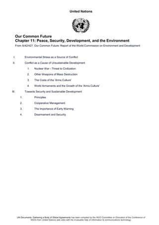 United Nations
UN Documents: Gathering a Body of Global Agreements has been compiled by the NGO Committee on Education of the Conference of
NGOs from United Nations web sites with the invaluable help of information & communications technology.
Our Common Future
Chapter 11: Peace, Security, Development, and the Environment
From A/42/427. Our Common Future: Report of the World Commission on Environment and Development
I. Environmental Stress as a Source of Conflict
II. Conflict as a Cause of Unsustainable Development
1. Nuclear War - Threat to Civilization
2. Other Weapons of Mass Destruction
3. The Costs of the 'Arms Culture'
4. World Armaments and the Growth of the 'Arms Culture'
III. Towards Security and Sustainable Development
1. Principles
2. Cooperative Management
3. The Importance of Early Warning
4. Disarmament and Security
 