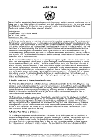 United Nations
UN Documents: Gathering a Body of Global Agreements has been compiled by the NGO Committee on Education of the Conference of
NGOs from United Nations web sites with the invaluable help of information & communications technology.
When, therefore, we optimistically declare that economic development and environmental maintenance can go
along hand in hand, this qualifier must immediately be added: only if the maintenance of the ecosphere is made
the first priority. Economic development must be secondary, guided by strict ecological standards. These
fundamental ideas are far from being universally accepted.
Stanley Rowe
Saskatchewan Environmental Society
WCED Public Hearing
Ottawa, 26-27 May 1986
14. Fisheries, whether coastal or oceanic, are fundamental to the diets of many countries. For some countries,
fishing is a key economic sector, and overfishing poses immediate dangers to several national economies. In
1974 Iceland, largely dependent on its fishing industry, found itself embroiled with the United Kingdom in a 'cod
war'. Similar tensions exist in the Japanese and Korean seas and on both sides of the South Atlantic. The 1986
declaration of an exclusive fishery zone around the Falkland/Malvinas Islands has further unsettled relations
between Britain and Argentina. Disputes over fishing rights in the South Pacific and the search for tuna by
distant-water fleets led to increased competition for diplomatic and fisheries advantages by the major powers in
that region in 1986. Fisheries-related disputes may well become more frequent as nations harvest fish stocks
beyond the level of sustainable yields.
15. Environmental threats to security are now beginning to emerge on a global scale. The most worrisome of
these stem from the possible consequences of global warming caused by the atmospheric build-up of carbon
dioxide and other gases./9 (See Chapter 7.) Any such climatic change would quite probably be unequal in its
effects, disrupting agricultural systems in areas that provide a large proportion of the world's cereal harvests
and perhaps triggering mass population movements in areas where hunger is already endemic. Sea levels may
rise during the first half of the next century enough to radically change the boundaries between coastal nations
and to change the shapes and strategic importance of international waterways - effects both likely to increase
international tensions. The climatic and sea-level changes are also likely to disrupt the breeding grounds of
economically important fish species. Slowing, or adapting to, global warming is becoming an essential task to
reduce the risks of conflict.
II. Conflict as a Cause of Unsustainable Development
16. Arms competition and armed conflict create major obstacles to sustainable development. They make huge
claims on scarce material resources. They pre-empt human resources and wealth that could be used to combat
the collapse of environmental support systems, the poverty, and the underdevelopment that in combination
contribute so much to contemporary political insecurity. They may stimulate an ethos that is antagonistic
towards cooperation among nations whose ecological and economic interdependence requires them to
overcome national or ideological antipathies.
17. The existence of nuclear weapons and the destructive potential inherent in the velocity and intensity of
modern conventional warfare have given rise to a new understanding of the requirements for security among
nations. In the nuclear age nations can no longer obtain security at each other's expense. They must seek
security through cooperation, agreements, and mutual restraint; they must seek common security./10 Hence
interdependence, which is so fundamental in the realm of environment and economics, is a fact also in the
sphere of arms competition and military security. Interdependence has become a compelling fact, forcing
nations to reconcile their approach to 'security'.
1. Nuclear War - Threat to Civilization
18. The likely consequences of nuclear war make other threats, to the environment pale into insignificance.
Nuclear weapons represent a qualitatively new step in the development of warfare. One thermo-nuclear bomb
can have an explosive power greater than that of all the explosives Used in wars since the invention of
gunpowder. In addition to the destructive effects of blast and heat, immensely magnified by these weapons,
they introduce a new lethal agent - ionizing radiation - that extends lethal effects over both space and tine.
 