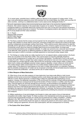 United Nations
UN Documents: Gathering a Body of Global Agreements has been compiled by the NGO Committee on Education of the Conference of
NGOs from United Nations web sites with the invaluable help of information & communications technology.
19. In recent years, scientists have in addition called our attention to the prospect of 'nuclear winter'. It has
been most authoritatively explored by some 300 scientists from the United States, the USSR, and more than 30
other countries - working on a collaborative basis in some cases across ideological divides./11
All youth organizations believe that environmental issues stand high on the priority list of global problems.
However, their solution depends on the preservation of peace on our planet. The quest of solutions to
ecological problems is impossible without the curbing of the arms race, for the arms race absorbs tremendous
intellectual and material resources of mankind. The solution of ecological problems also depends on the way of
life of young people and their value orientation.
Dr. I.I. Russin
Moscow State University
WCED Public Hearing
Moscow, 8 Dec 1986
20. The theory contends that the smoke and dust ejected into the atmosphere by a nuclear war could absorb
enough solar radiation to remain aloft for some time, preventing sunlight from reaching the surface of the earth,
causing a widespread and prolonged cooling of land areas. There would be severe repercussions for plant life
generally and for agriculture in particular, disrupting the production of food to sustain survivors of the war. Great
uncertainties remain about the scale and linkages determining environmental effects, but large-scale
environmental perturbations are considered probable. A nuclear war cannot be won, and must never be fought.
In the aftermath, there would be no difference between so called victor and vanquished. The nuclear-weapon
states must spare no effort to conclude a verifiable agreement on banning all nuclear weapon tests.
21. The findings on nuclear winter are vitally important too for non-aligned nations, predominantly in the South,
which are not parties to the East West conflict. They cannot expect to avoid the potentially disastrous
environmental consequences of nuclear war in the northern hemisphere. The aftermath of such a war would
envelop the world. There is a danger that nuclear weapons will spread to more and more countries and be used
in what begins as a limited regional conflict. Beyond the five recognized nuclear-weapon states, at least six
others have a widely acknowledged potential nuclear weapons capability; a dozen others are not far behind.
The nuclear-weapon states cannot expect the non-nuclear-weapon states to abstain from exercising the
nuclear option in the absence of real progress on the road to nuclear disarmament. It is imperative, therefore,
that the probable consequences of nuclear war be recognized universally and that all states become involved in
efforts to prevent the proliferation - and above all the use of nuclear weapons.
2. Other Weapons of Mass Destruction
22. Other forms of war and other weapons of mass destruction have large scale effects or both human
societies and the human environment. Biological warfare could release new agents of disease that would prove
difficult to control. Recent advances in biotechnology multiply the potentially lethal applications of such
weapons. Likewise, the deliberate manipulation of the environment (for example, through artificial earthquakes
and floods) would have consequences far beyond the borders of those involved in a conflict, were they ever
used. Chemical agents can seriously damage the environment, as demonstrated by the defoliants used in
South-east Asia. The dangerous and environmentally unpredictable consequences of biological and chemical
weapons have led to international agreements banning their use./12 But there is need for further efforts to
strengthen the regimes to which these agreements contribute. In particular, the Geneva protocol prohibiting the
use of chemical weapons should be supplemented by agreements prohibiting the production and stockpiling of
such weapons.
23. Military applications of new technologies now threaten lo make outer space a focus of international
competition and conflict. (See Chapter 10.) Most countries in the international community see space as a global
commons that should benefit humanity as a whole and be preserved from military competition - a feeling
reflected in the 1967 Outer Space Treaty, under which nations agreed not to deploy weapons of mass
destruction there. Governments should now agree on measures to prevent an arms race in space and stop it
on Earth. Failing such agreement, the arms race could expand, with dire consequences for humanity.
3. The Costs of the 'Arms Culture'
 