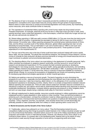 United Nations
UN Documents: Gathering a Body of Global Agreements has been compiled by the NGO Committee on Education of the Conference of
NGOs from United Nations web sites with the invaluable help of information & communications technology.
24. The absence of war is not peace; nor does it necessarily provide the conditions for sustainable
development. Competitive arms races breed insecurity among nations through spirals of reciprocal fears.
Nations need to muster resources to combat environmental degradation and mass poverty. By misdirecting
scarce resources, arms races contribute further to insecurity.
25. The coexistence of substantial military spending with unmet human needs has long evoked concern.
President Eisenhower, for example, observed at the end his term in office that 'every gun that is made, every
warship launched, every rocket fired represents, in the final analysis, a theft from those who hunger and are not
fed, who are cold and are not clothed'./13
26. Global military spending in 1985 was well in excess of $900 billion./14 This was more than the total income
of the poorest half of humanity. It represented the equivalent of almost $1,000 for every one of the world's 1
billion poorest. Put another way, military spending surpassed the combined gross national products of China,
India, and the African countries south of the Sahara. Moreover, global military spending has risen not only
absolutely but proportionately - from an estimated 4.7 per cent of world output in 1960 to over 6 per cent -
representing an increase of about 150 per cent in real (constant price) terms. Three-quarters of current
expenditure is in the industrial world./15
27. The true cost of the arms race is the loss of what could have been produced instead with scarce capital,
labour skills, and raw materials. The plants that manufacture weapons, the transport of those weapons, and the
mining of minerals for their production all place enormous demands on energy and mineral resources and are a
major contributor to pollution and environmental deterioration.
28. The distorting effects of the 'arms culture' are most striking in the deployment of scientific personnel. Half a
million scientists are employed on weapons research world-wide, and they account to: around half of all
research and development expenditure./16 This exceeds the total combined spending on developing
technologies for new energy sources, improving human health, raising agricultural productivity, and controlling
pollution. Military research and development - $70-80 billion world-wide in 1984 - is growing at twice the rate of
military spending as a whole./17 At the same time, there is a paucity of resources available for monitoring
global climatic change, for surveying the ecosystems of disappearing rain forests and spreading deserts, and
for developing agricultural technologies appropriate to rainfed, tropical agriculture.
29. Nations are seeking a new era of economic growth. The level of spending on arms diminishes the
prospects for such an era - especially one that emphasizes the more efficient use of raw materials, energy, and
skilled human resources. It also has a bearing, albeit indirect, on the willingness of rich countries to provide
development assistance to developing countries. Clearly, there is no simple correspondence between reduced
defence spending and increased aid. There are other reasons aside from domestic resource constraints for a
reluctance to expand aid, and nations cannot wait for disarmament before devoting more resources to ensuring
sustainable development. Nonetheless, increased defence spending puts pressure on other budgetary items,
and aid is an easy target, despite being a relatively small outlay for most donor countries./18
30. Although redeployment is clearly possible, resources currently employed in military applications cannot be
redeployed quickly or easily elsewhere in other sectors or other countries. There are technical problems in
achieving such a transformation, not least the contribution made by military spending to jobs in economies with
high unemployment. And beyond the technical problems are questions of political will. Nonetheless, some
countries - China, Argentina, and Peru, for example - have recently shown that it is both technically and
politically possible to make substantial shifts from military to civilian spending within a short time./19
4. World Armaments and the Growth of the 'Arms Culture'
31. Traditionally, nations have adhered to an 'arms culture'. They find themselves locked into arms
competitions fuelled among other things by powerful vested interests in the 'military-industrial complex' as well
as in the armed forces themselves. Industrial nations account for most of the military expenditures and the
production and transfer of arms in international society. However, the influence of this 'arms culture' is not
confined to these nations. It is present also in the developing world, fostered both by the desire of many
governments to seek security through acquisition of arms and by a burgeoning world arms trade.
 