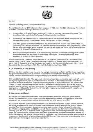 United Nations
UN Documents: Gathering a Body of Global Agreements has been compiled by the NGO Committee on Education of the Conference of
NGOs from United Nations web sites with the invaluable help of information & communications technology.
Box 11-1
Spending on Military Versus Environmental Security
The world spent well over $900 billion on military purposes in 1985, more than $2.5 billion a day. The real cost
is what the same resources might otherwise be used for:
• An Action Plan for Tropical Forests would cost $1.3 billion a year over the course of five years. This
annual sum is the equivalent of half a day of military expenditure worldwide.
• Implementing the UN Action Plan for Desertification would cost $4.5 billion a year during the last two
decades of this century - the equivalent of less than two days of military spending.
• One of the greatest environmental hazards in the Third World is lack of clean water for household use,
contributing to 80 per cent of disease. The UN Water and Sanitation Decade, although given only a small
fraction of support needed, would have cost $30 billion a year during the 1980s. This is the approximate
equivalent of 10 days of military spending.
• To supply contraceptive materials to all women already motivated to use family planning would cost an
additional $1 billion per year on top of the $2 billion spent today. This additional $1 billion is the
equivalent of 10 hours of military spending.
Sources: International Task Force, Tropical Forests: A Call for Action (Washington, DC: World Resources
Institute, 1965); Dr M.K. Tolba, 'Desertification and the Economics of Survival', UNEP Information 86/2. 25
March 1986; A. Agarwal et al., Water, Sanitation and Health for All? (London: IIED/Earthscan, 1981); World
Bank, World Development Report, 1984 (New York: Oxford University Press, 1984).
3. The Importance of Early Warning
42. Since it is often uncertainty and insecurity that prompts international conflict, it is of the utmost importance
that governments become aware of imminent environmental stress before the damage actually threatens core
national interests. Governments are usually not well equipped with this kind of foresight.
43. It would be highly desirable if the appropriate international organizations, including appropriate UN bodies
and regional organizations, were to pool their resources and draw on the most sophisticated surveillance
technology available - to establish a reliable early wanting system for environmental risks and conflict. (See
Chapter 12.) such a system would monitor indicators of risks and potential disputes, such as soil erosion,
growth in regional migration, and uses of commons that are approaching the thresholds of sustainability. The
organizations would also offer their services for helping the respective countries to establish principles and
institutions for joint management.
4. Disarmament and Security
44. Action to reduce environmental threats to security requires a redefinition of priorities, nationally and
globally. Such a redefinition could evolve through the widespread acceptance of broader forms of security
assessment and embrace military, political, environmental, and other sources of conflict.
45. A broader approach to security assessment would no doubt find many cases in which national, regional,
and global security could be enhanced through expenditures quite small in relation to the levels of military
spending. Four of the most urgent global environmental requirements - relating to tropical forests, water,
desertification, and population - could be funded with the equivalent of less than one month's global military
spending. (See Box 11-1.) It is difficult to shift budgetary resources, but individual governments have already
shown that transformation is possible, given political will. In some of the countries most seriously affected by
environmental stress and poverty, the sums required to alleviate these conditions are small in relation to what is
now spent on disaster relief, let alone military activities./28 However, these sums must be spent quickly, before
deteriorating conditions require much larger expenditures.
 